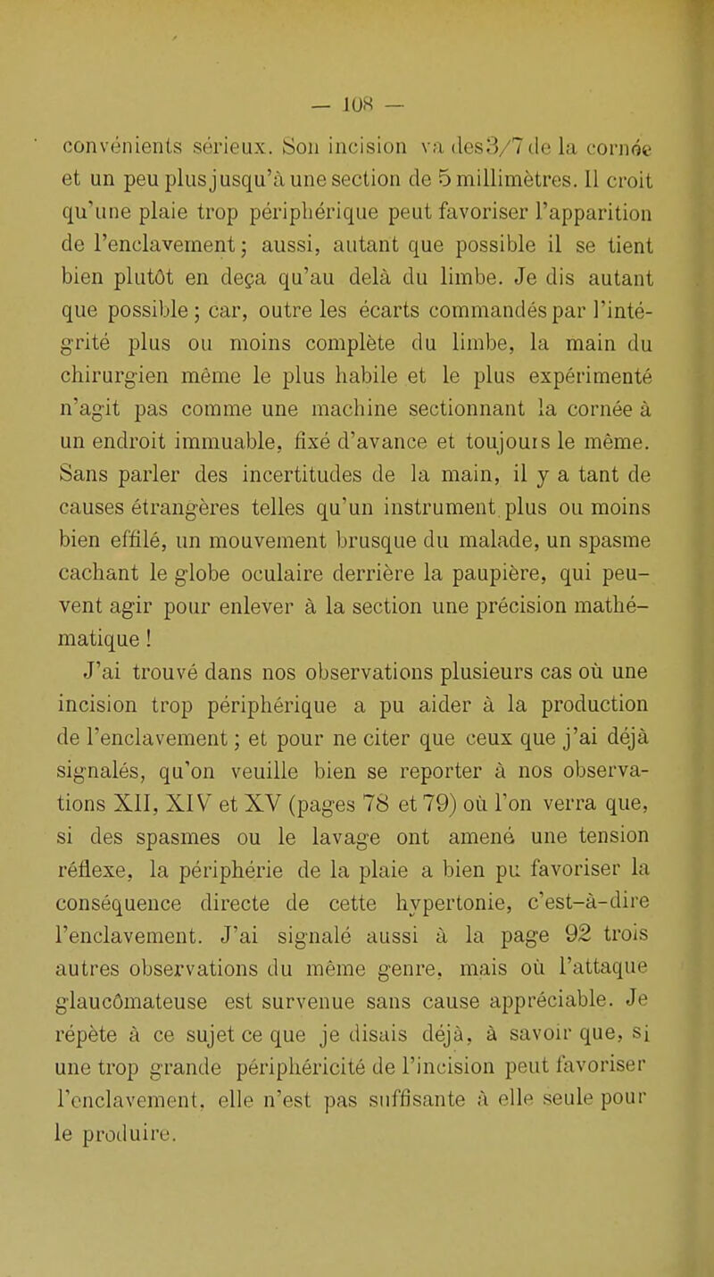 — 10« — convenienls serieux. Son incision va iles3/7de la cornot' et un peuplusjusqu'aune section de 5 millimetres. II croit qu'iine plaie trop peripberique pent favoriser I'apparition de Tenclavement; aussi, autant que possible il se tient bien plut6t en dega qu'au dela du limbe. Je dis autant que possible; car, outre les ecarts commandespar I'inte- g-rite plus ou moins complete du limbe, la main du chirurgien meme le plus babile et le plus experimente n'agit pas comme une machine sectionnant la cornee a un endroit immuable, fixe d'avance et toujours le meme. Sans parler des incertitudes de la main, il y a tant de causes etrangeres telles qu'un instrument, plus ou moins bien effile, un mouvement brusque du malade, un spasme cachant le globe oculaire derriere la paupiere, qui peu- vent agir pour enlever a la section une precision mathe- matique! J'ai trouve dans nos observations plusieurs cas ou une incision trop peripberique a pu aider a la production de I'enclavement; et pour ne citer que ceux que j'ai deja signales, qu'on veuille bien se reporter a nos observa- tions XII, XIV et XV (pages 78 et 79) ou Ton verra que, si des spasmes ou le lavage ont amend une tension reflexe, la peripherie de la plaie a bien pu favoriser la consequence directe de cette hypertonic, c'est-a-dire I'enclavement. J'ai signale aussi a la page 92 trois autres observations du meme genre, mais oil I'attaque glaucdmateuse est survenue sans cause appreciable. Je repete a ce sujet ce que je disais deja, a savoir que, si une trop grande periphericite de I'incision peut favoriser Tcnclavement, elie n'est pas siiffisante a elle seule pour le produire.