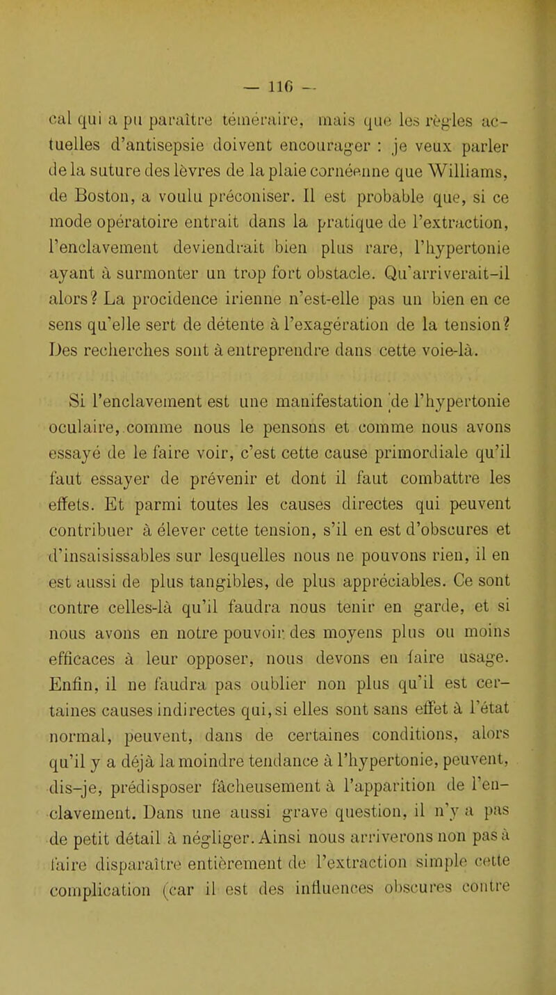 cal qui a pii paraltre teinernire, mais que les regies ac- tuelles d'antisepsie doivent encourager : je veux parler de la suture des levres de la plaie conieeune que Williams, de Boston, a voulu preconiser. II est probable que, si ce mode operatoire entrait dans la pratique de I'extraction, I'enclavement deviendrait bien plus rare, I'liypertonie ayant a surmonter un trop fort obstacle. Qu'arriverait-il alors? La procidence irienne n'est-elle pas un bien en ce sens qu'elle sert de detente a I'exageration de la tension? Des reclierclies sont a entreprendre dans cette voie-la. Si I'enclavement est une manifestation 'de I'hypertonie oculaire,.comme nous le pensons et comme nous avons essaye de le faire voir, c'est cette cause primordiale qu'il faut essayer de prevenir et dont il faut combattre les effets. Et parmi toutes les causes directes qui peuvent eontribuer a elever cette tension, s'il en est d'obscures et d'insaisissables sur lesquelles nous ne pouvons rien, il en est aussi de plus tangibles, de plus appreciables. Ce sont contre celles-la qu'il faudra nous tenir en garde, et si nous avons en notre pouvoir des moyens plus ou moins efficaces a leur opposer, nous devons en faire usage. Enfln, il ne Axudra pas oublier non plus qu'il est cer- taines causes indirectes qui, si elles sont sans eflfet 5l I'etat normal, peuvent, dans de certaines conditions, alors qu'il y a deja la moindre tendance a I'hypertonie, peuvent, dis-je, predisposer facheusement a I'apparition de I'en- clavement. Dans une aussi grave question, il n'y a pas de petit detail a negliger. Ainsi nous arriverons non pas a laire disparaitre entierement de I'extraction simple cette complication (car il est des influences obscures contre