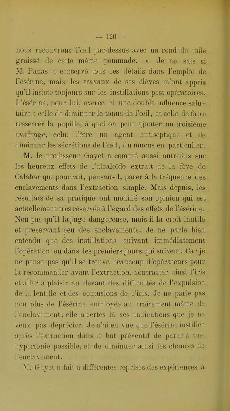 nous recoiivrons I'oeil par-dessus avec un rond de loile graisse de cette meme ponimade. » Je ne sais si M. Panas a conserve tons ces details dans Temploi de I'eserine, mais les travaux de ses eleves m'ont appris qu'ilinsisto toujours sur les instillations post-operatoires. L'eserine, pour lui, exerce ici une double influence salu- taire : celle de diminuer le tonus de Toeil, et celle de faire resserrer la pupille, ix quoi on peut ajouter un troisienie avantage, celui d'etre un agent antiseptique et de diminuer les secretions de I'ceil, du mucus en particulier. M. le professeur Gayet a compte aussi autrefois sur les heureux eifets de ralcalokle extrait de la ffeve de Calabar qui pourrait, pensait-il, parer a la frequence des enclavements dans I'extraction simple. Mais depuis, les resultats de sa pratique ont modifie son opinion qui est actuellement tres reservee al'egard des effets de l'eserine. Non pas qu'il la juge dangereuse, mais il la croit inutile et preservant peu des enclavements. Je ne parle bien entendu que des instillations suivant immediatement I'operation ou dans les premiers jours qui suivent. Car je ne pense pas qu'il se trouve beaucoup d'operateurs pour la recommander avant I'extraction, contractor ainsi I'iris et aller a plaisir au devant des difficultes do I'expulsion de la lentille et des contusions de I'iris. Je ne parle pas non plus (le l'eserine emplo^yee au traitement meme de renclavcment; elle acertes l;i ses indications que je ne v(!iix pas deprecicr. Jen'aien vue que l'eserineinslillee npres I'extraction dans le but preventif de parer a une hypertonic possible, et do diminuer aiusi les chances de Teuclavement. M. Gayet a fait a diiierentes reprises des experiences a
