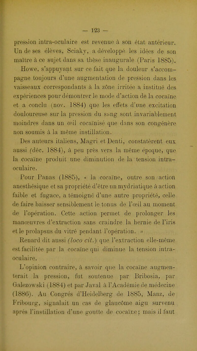 pression intra-oculaire est revenue :x son etat anterieur. Un de ses eleves, Sciaky, a developpe les idees de son maiire a ce sujet dans sa th^se inaiigurale (Paris 1885), Howe, s'appuyant sur ce fait que la douleur s'accom- pag-ne toujours d'une augmentation de pression dans les vaisseaux correspondants k la z6ne irritee a institue des experiences pourdemontrer le mode d'action de la cocaine et a conchi (nov. 1884) que les effets d'une excitation douloureuse sur la pression du sang sont invariablement moindres dans un oeil cocainise que dans son congenere non soumis a la meme instillation. Des auteurs italiens, Magri etDenti, constaterent eux aussr (dec. 1884), ji pen pres vers la meme epoque, que la cocaine produit une diminution de la tension intra- oculaire. Pour Panas (1885), « la cocaine, outre son action anesthesique et sa propriete d'etre un mydriatique a action faible et fugace, a temoigne d'une autre propriete, celle de faire baisser sensiblement le tonus de I'oeil au moment de I'operation. Cette action permet de prolonger les manceuvres d'extraction sans craindre la hernie de I'iris etle prolapsus du vitre pendant I'operation. ') Renard dit aussi (loco cit.) que I'extraction elle-meme estfacilitee par la cocaine qui diminue la tension intra- oculaire. L'opinion contraire, a savoir que la cocaine augmen- lerait la pression, fut soutenue par Bribosia,, par Galezowski (1884) et par Javal a I'Academiede medecine (1880), Au Congres d'Heidelberg de 1885, Manz, de Fribourg, signalait un cas de glauc6me aigu survenu apres Tinstillation d'une goiitte de cocaine; mais il faut