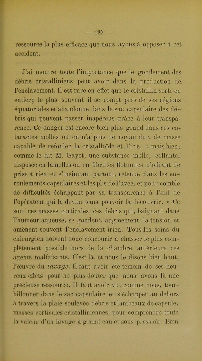 ressource la plus efficace que nous ayons k opposer a cet accident. J'ai montre toute I'importance que le gonflement des debris cristalliniens peut avoir dans la production de renclavement. II est rare en effet que le cristallin sorte en enlier; le plus souvent il se roinpt pres de ses regions equatoriales et abandonne dans le sac capsulaire des de- bris qui peuvent passer inapercus grS,ce k leur transpa- rence. Ce danger est encore bien plus grand dans ces ca- taractes molles oii on n'a plus de noyau dur, de masse capable de refonler la cristallo'ide et I'iris, « maisbien, comrae le dit M. Gayet, une substance moUe, collante, disposee en lamelles ou en fibrilles flottantes n'offrant de prise a rien et s'insinuant partout, retenue dans les en- roulements capsulaireset les plis de I'uvee, et pour comble de difficultes echappant par sa transparence a I'oeil de I'operateur qui la devine sans pouvoir la decouvrir. » Ce sont ces masses corticales, ces debris qui, baignant dans I'humeur aqueuse, s<i gonflent, augmentent la tension et amenent souvent Tenclavement irien. Tous les soins du chirurgien doivent done concourir a chasser le plus com- plfetement possible hors de la chambre anterieure ces agents malfaisants. C'est la, et nous le disons bien haut, I'oeuvre du lavage. 11 faut avoir ete temoin de ses heu- reux effets pour ne plus douter que nous avons la une precieuse ressource. II faut avoir vu, comme nous, tour- billonner dans le sac capsulaire et s'echapper au deliors a travers la plaie soulevee debris etlambeaux de capsule, masses corticales cristalliniennes, pour comprendre toute la valeur d'un la,vage a grand eau et sous pressioir. Bren