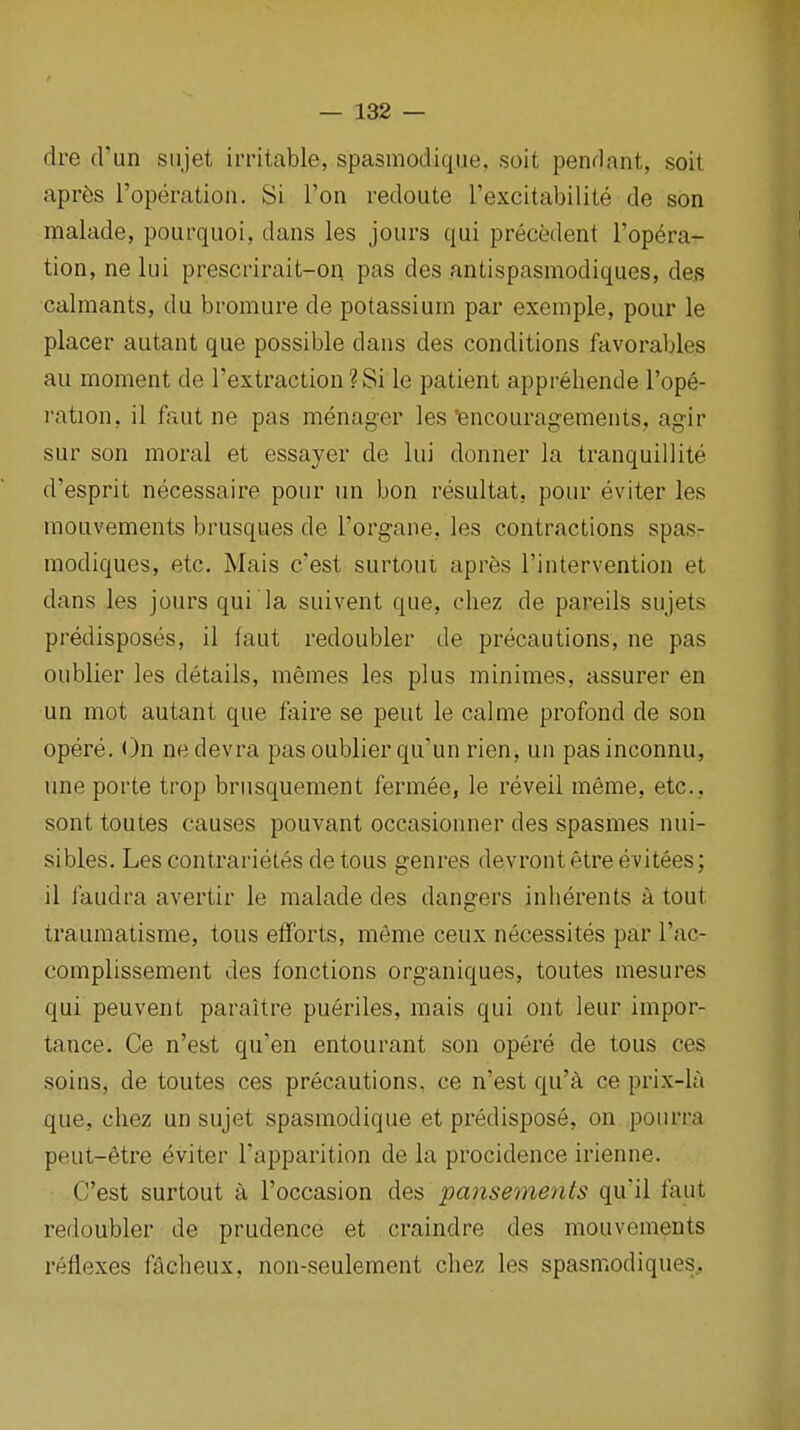 dre (run siijet irritable, spasmodique, soit pendant, soit apres I'operation. Si Ton redoute I'excitabilite de son malade, pourquoi, dans les jours qui precedent I'opera- tion, ne lui prescrirait-on pas des antispasmodiques, deB calmants, du bromure de potassium par exemple, pour le placer autant que possible dans des conditions favorables au moment de rextraction?Si le patient apprehende I'ope- ration, il faut ne pas menager les encouragements, agir sur son moral et essayer de lui donner la tranquillite d'esprit necessaire pour un bon resultat, pour eviter les mouvements brusques de Torgane, les contractions spas- modiques, etc. Mais c'est surtoui apres I'intervention et dans les jours qui la suivent que, cliez de pareils sujets predisposes, il faut redoubler de precautions, ne pas oublier les details, memes les plus minimes, assurer en un mot autant que faire se pent le calme profond de son opere. ()n nedevra pas oublier qu'un rien, un pasinconnu, une porte trop brusquement fermee, le reveil meme, etc., sont toutes causes pouvant occasionner des spasnies nui- sibles. Les contrarietes de tons genres devront etre evitees; il faudra avertir le malade des dangers inherents a tout traumatisme, tons efforts, meme ceux necessites par I'ac- complissement des fonctions organiques, toutes mesures qui peuvent paraitre pueriles, mais qui ont leur impor- tance. Ce n'est qu'en entourant son opere de tons ces soins, de toutes ces precautions, ce n'est qu'a ce prix-la que, chez un sujet spasmodique et predispose, on pourra peut-6tre eviter I'apparition de la procidence irienne. C'est surtout a I'occasion des pansements qu'il faut redoubler de prudence et craindre des mouvements reflexes facheux, non-seulement chez les spasmodiques.