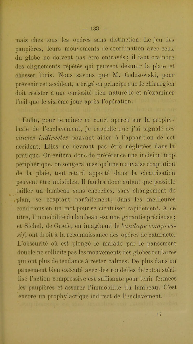 mais chez tons Ips operes sans distinction. Le jeii des paiipieres, leurs moiivements de coordination avec ceux du globe ne doivent pas etre entraves ; il faut craindre des clig-nements repet6s qui peuvent desunir la plaie et chasser I'iris. Nous savons que M. Galezowski, pour prevenir cet accident, a erige en principe que le chirurg'ien doit resister a une curiosite bien natui'elle et n'examiner I'oeil quo le sixi6me jour apr6s I'operation. Enfin, pour terminer ce court apergu sur la prophy- laxie de Tenclavement, je rappelie que j'ai signale des causes iiidirectes pouvant aider a Tapparition de cet accident. Elles ne devront pas etre negligees dans la pratique. On evitera done de preference une incision trop peripherique, on songera aussi qu'une mauvaise coaptation de la plaie, tout retard apporte dans la cicatrisation peuvent etre nuisibles. II faudra done autant que possible tailler un lambeau sans encoches^ sans cliangement de .plan, se coaptant parfaitement, dans les meilleures conditions en un mot pour se cicatriser rapidement. A ce litre, Fimmobilite du lambeau est une garantie precieuse; et Sichel, de Graefe, en imaginant le bandage compres- sif, ont droit a la reconnaissance des operes de cataracte. L'obscurite oil est plonge le malade par le pansement double ne sollicitepas les mouvements des globes oculaires qui ont plus de tendance a rester calmes. De plus dans un pansement bien execute avec des rondelles de coton steri- lise Taction compressive est suffisante pour tenir fermees les paupi^res et assurer I'immobilite du lambeau. C'est encore un prophylactique indirect de I'enclavement. 17