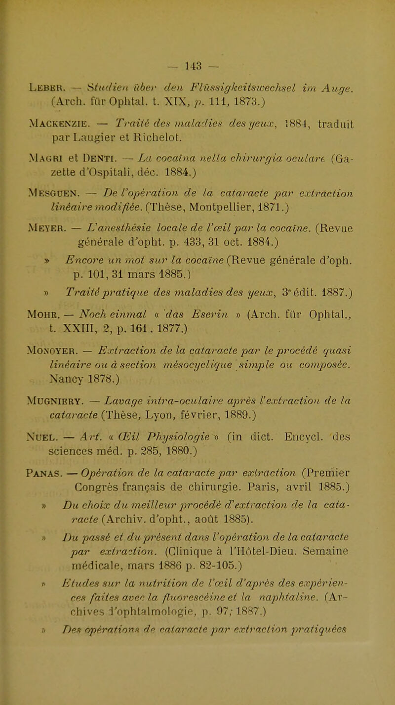 Leber. — Sim/ien ilber den Fii'isisigkeitswechsel iin Aiige. (Arch. turOphtal. t. XIX, p. Ill, 1873.) Mackenzie. — Traiie des mal.a'lie!<; des {jeax, 1884, tradiiit par Laiigier et Richelot. Magri et Denti. — La coca'ina nella chirurgia oculare (Ga- zette d'Ospilali, dec. 1884.) Mesguen. — De I'operation de la cataracte par extraction lindaire tnodifi^e. (These, Montpellier, 1871.) Meyer. — Lanesthesia locale de I'ceil par la cocaine. (Revue generale d'opht. p. 433, 31 oct. 1884.) » Encore un mot sur la cocaine (Revue g6nerale d'oph. p. 101,31 mars 1885.) » Traite pratique des maladies des yeux, 3° edit. 1887.) MOHR. — Noch eiwnal « das Eserin » (Arch, fiir Ophtal., t. XXIII, 2, p. 161. 1877.) MoNOYER. — Extraction de la cataracte par le procede quasi lindaire ou d section mesocyclique simple ou composie. Nancy 1878.) MuGNlERY. — Lavage intra-oculaire apr^s ['extraction de la cataracte (These, Lyon, fevrier, 1889.) XuEL. — Art. « G£il Physiologie t> (in diet. Encycl. des sciences m6d. p. 285, 1880.) Panas. — Operation de la cataracte par extraction (Premier Gongres frangais de chirurgie. Paris, avril 1885.) )) Du choix du meilleur jirocide dextraction de la cata- racte (Archiv. d'opht., aoilt 1885). '> Du passi et du present dans Voperation de la cataracte par extra-ition. (Clinique a I'Hotel-Dieu. Semaine m6dicale, mars 1886 p. 82-105.) f Etudes sur la nutrition de I'ceil d'aprds des experien- ces faites avec la fluoresceine et la naphtaline. (Ar- chives d'ophtalmologie, p. 07,-1887.) />e? op^rntion.^ dp rataracte par e.vtraction pratiquies