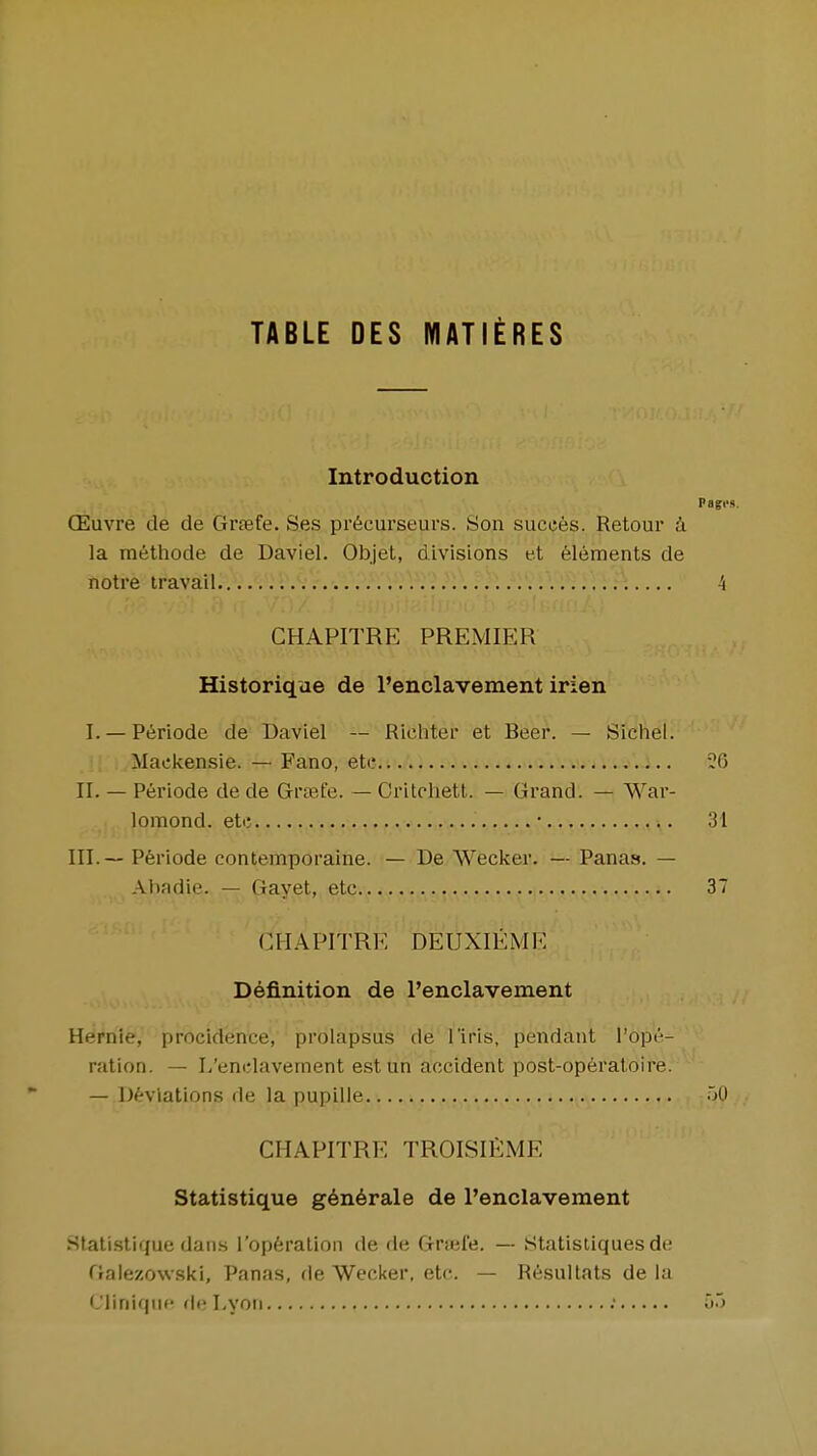 TABLE DES MATIERES Introduction CEuvre de de Grtefe. Ses pr6cui'seurs. Son sucees. Retour i la methode de Daviel. Objet, divisions et Elements de notre travail...V/: 1: ;:\ .' 4 CHAPITRE PREMIER Historique de I'enclavement irien I. — P^riode de Baviel — Richter et Beer. — Sichel. Maekensie. — Fano, etc ?G II. — Periode de de Grtefe. — Critchett. — Gi'and. — War- lomond. etc • 31 III. — Periode contemporaine. — De Wecker. — Panas. — Abadie. — Gayet, etc 37 CHAPITRE DEUXIEME Definition de I'enclavement Heriiie, procideiice, prolapsus de I'iris, pendant I'ope- ration. — L'enclavement est un accident post-operatoire. — D^-vlations de la pupille jO CHAPITRE TROISlfiME Statistique g6n6rale de I'enclavement Stalistique dans I'opferalion de de Grsefe. — Statisliques de Galezowski, Panas, de Wecker. etc. — Resullats de la diniqiie fie Lyoti ; •>'>