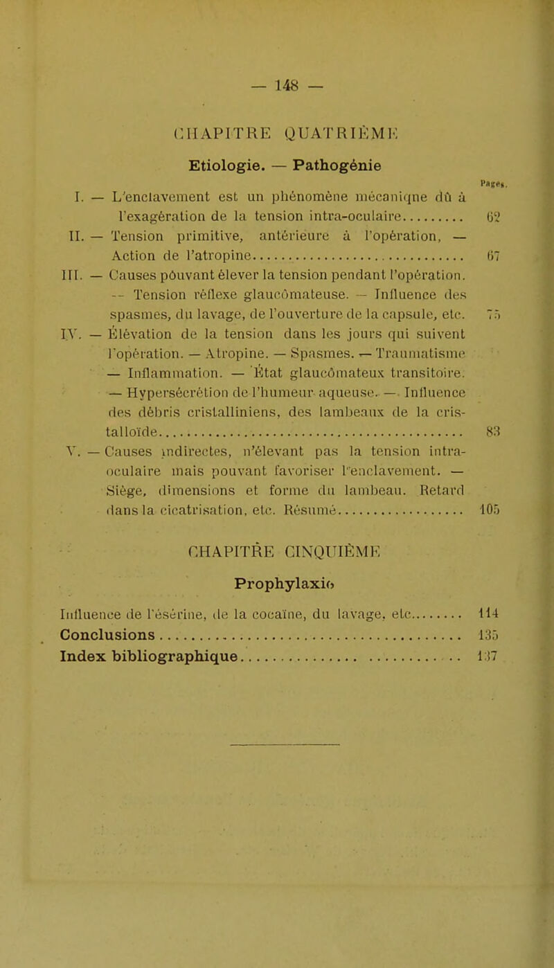 CIIAPITRE QUATRIEMK Etiologie. — Pathog^nie I. — L'enciavement est un ph6nomene niecaniqne dCi a I'exagferalion de la tension intra-oculaire Gl' II. — Tension primitive, anterieure a ['operation, — Action de I'atropine tiT III. — Causes pciuvant felever la tension pendant I'operation. Tension reflexe glaucomaleuse. — Influence des spasnies, du lavage, de I'ouverture de la capsule, etc. I.V. — lilevation de la tension dans les jours qui suivent I'operation. — Atropine. — Spasraes. ^ Trauniatisnie — Inflammation. — tltat glaucdmateux transitoire. — Hypers6cre!;tion de I'humeur aqueuse. — Influence des dfebris cristalliniens, des lambeaux de la cris- talloide 83 V. — Causes indirectes, n'61evant pas la tension intra- oculaire niais pouvant favoriser lenclavement. — Siege, dimensions et forme du lanibeau. Retard dans la cicatrisation, etc. Resume 10.) r.HAPITRE CINQUIEME Prophylaxif) Influence de Teserine, de la cocaine, du lavage, etc H4 Conclusions 13.) Index bibliograpliique .. 1)7