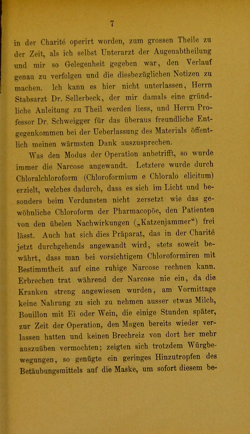 in der Charite operirt worden, zum grossen Theile zu der Zeit, als ich selbst Unterarzt der Augenabtheilung und mir so Gelegenheit gegeben war, den Verlauf genau zu verfolgen und die diesbezüglichen Notizen zu machen. Ich kann es hier nicht unterlassen, Herrn Stabsarzt Dr. Sellerbeck, der mir damals eine gründ- liche Anleitung zu Theil werden liess, und Herrn Pro- fessor Dr. Schweigger für das überaus freundliche Ent- gegenkommen bei der üeberlassung des Materials öffent- lieh meinen wärmsten Dank auszusprechen. Was den Modus der Operation anbetrifft, so wurde immer die Narcose angewandt. Letztere wurde durch Chloralchloroform (Chloroformium e Chloralo elicitum) erzielt, welches dadurch, dass es sich im Licht und be- sonders beim Verdunsten nicht zersetzt wie das ge- wöhnliche Chloroform der Pharmacopöe, den Patienten von den übelen Nachwirkungen („Katzenjammer) frei lässt. Auch hat sich dies Präparat, das in der Charite jetzt durchgehends angewandt wird, stets soweit be- währt, dass man bei vorsichtigem Chloroformiren mit Bestimmtheit auf eine ruhige Narcose rechnen kann. Erbrechen trat während der Narcose nie ein, da die Kranken streng angewiesen wurden, am Vormittage keine Nahrung zu sich zu nehmen ausser etwas Milch, Bouillon mit Ei oder Wein, die einige Stunden später, zur Zeit der Operation, den Magen bereits wieder ver- lassen hatten und keinen Brechreiz von dort her mehr auszuüben vermochten; zeigten sich trotzdem Würgbe- wegungen, so genügte ein geringes Hinzutropfen des Betäubungsmittels auf die Maske, um sofort diesem be-