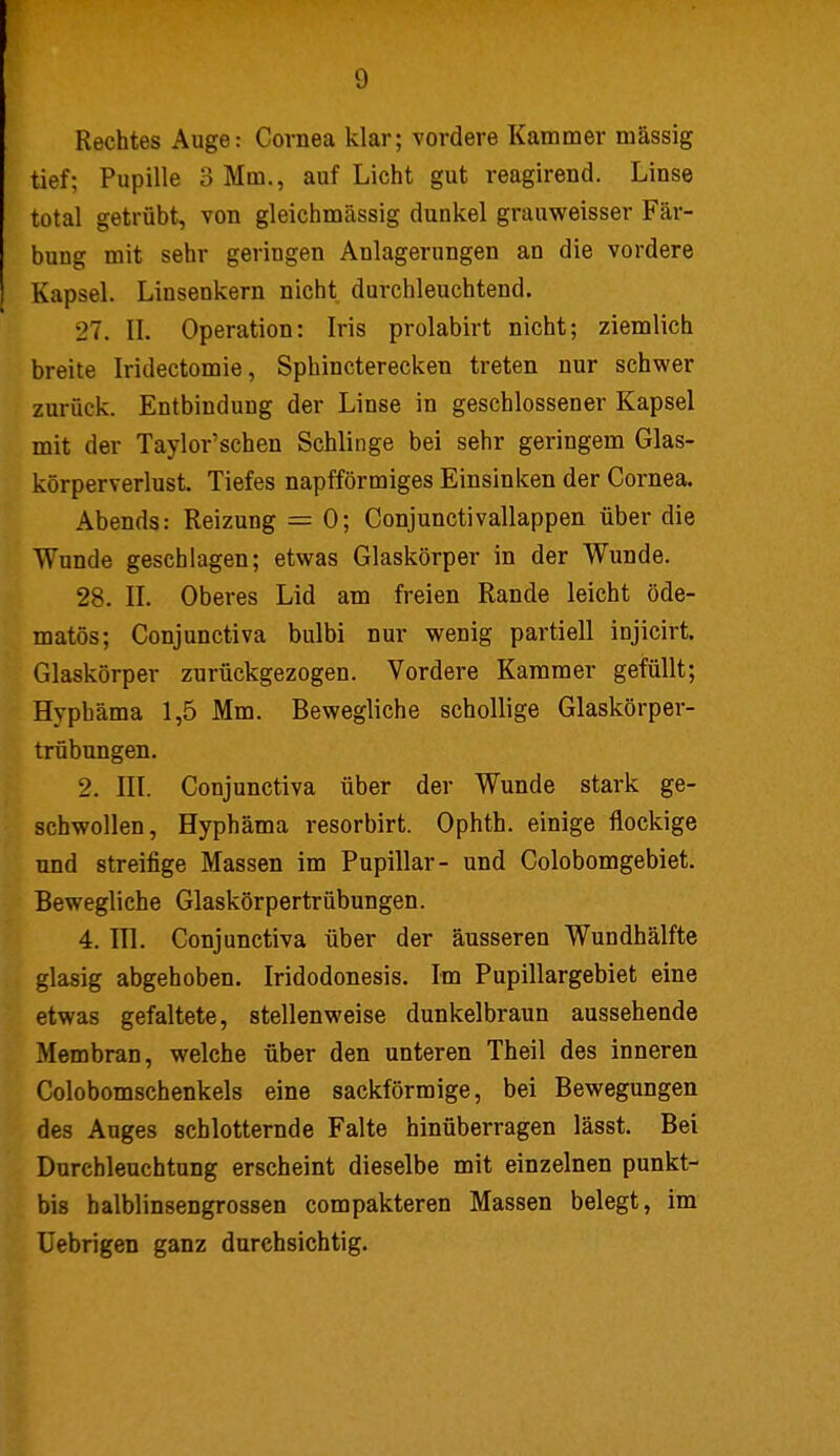 g Rechtes Auge: Cornea klar; vordere Kammer massig tief; Pupille 3 Mm., auf Licht gut reagirend. Linse total getrübt, von gleichmässig dunkel grauweisser Fär- bung mit sehr geringen Anlagerungen an die vordere Kapsel. Linsenkern nicht durchleuchtend. 27. II. Operation: Iris prolabirt nicht; ziemlich breite Iridectomie, Sphincterecken treten nur schwer zurück. Entbindung der Linse in geschlossener Kapsel mit der Taylor'schen Schlinge bei sehr geringem Glas- körperverlust. Tiefes napfförmiges Einsinken der Cornea. Abends: Reizung = 0; Conjunctivallappen über die Wunde geschlagen; etwas Glaskörper in der Wunde. 28. IL Oberes Lid am freien Rande leicht öde- matös; Conjunctiva bulbi nur wenig partiell injicirt. Glaskörper zurückgezogen. Vordere Kammer gefüllt; Hyphäma 1,5 Mm. Bewegliche schollige Glaskörper- trübungen. 2. III. Conjunctiva über der Wunde stark ge- schwollen, Hyphäma resorbirt. Ophth. einige flockige und streifige Massen im Pupillar- und Colobomgebiet. Bewegliche Glaskörpertrübungen. 4. III. Conjunctiva über der äusseren Wundhälfte glasig abgehoben. Iridodonesis. Im Pupillargebiet eine etwas gefaltete, stellenweise dunkelbraun aussehende Membran, welche über den unteren Theil des inneren Colobomschenkels eine sackförmige, bei Bewegungen des Auges schlotternde Falte hinüberragen lässt. Bei Durchleuchtung erscheint dieselbe mit einzelnen punkt- bis halblinsengrossen compakteren Massen belegt, im Uebrigen ganz durchsichtig.