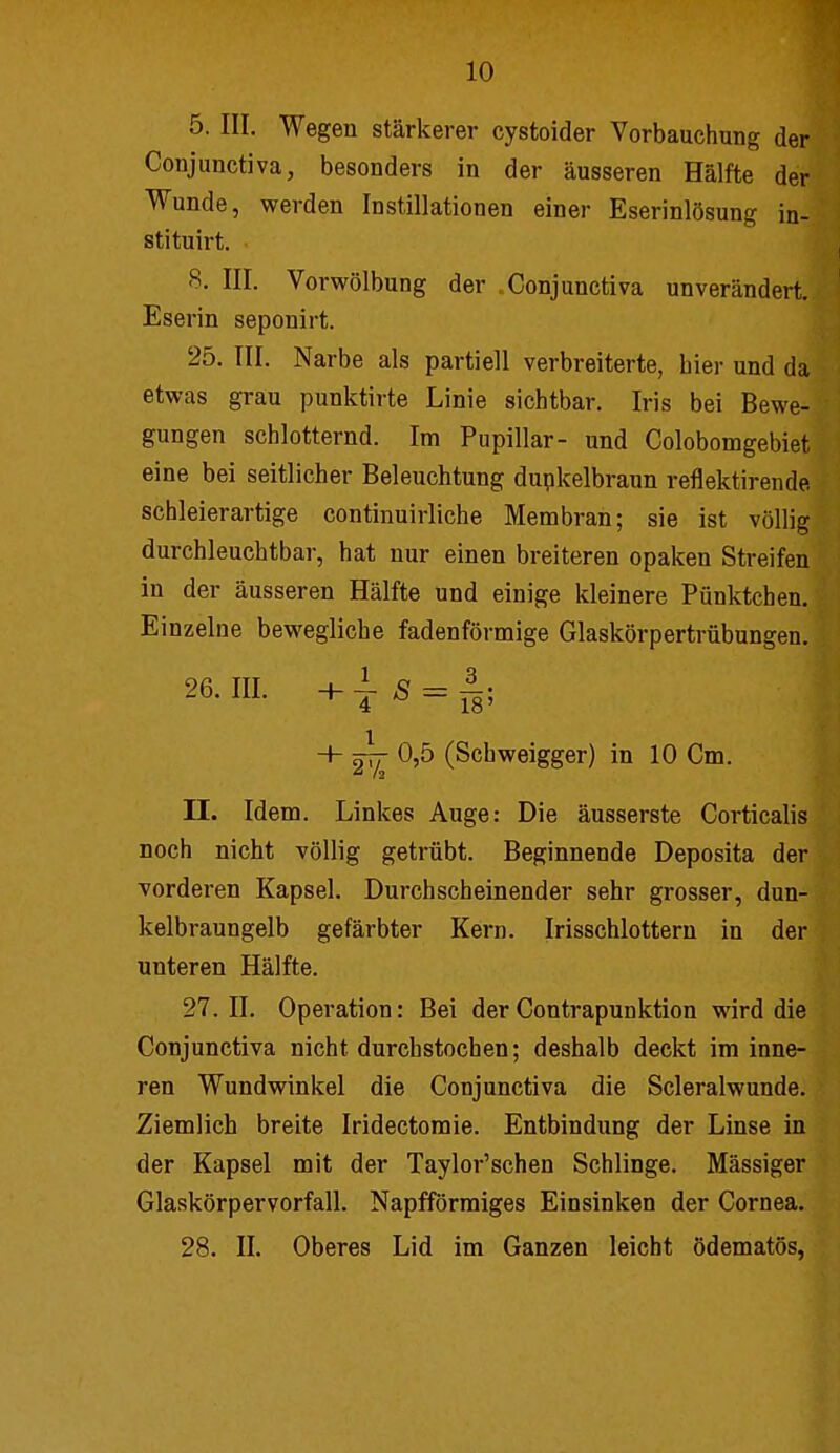 5. III. Wegen stärkerer cystoider Vorbauchung der Conjunctiva, besonders in der äusseren Hälfte der Wunde, werden Instillationen einer Eserinlösung in- stituirt. 8. III. Vorwölbung der Conjunctiva unverändert. Eserin seponirt. 25. III. Narbe als partiell verbreiterte, hier und da etwas grau punktirte Linie sichtbar. Iris bei Bewe- gungen schlotternd. Im Pupillar- und Colobomgebiet eine bei seitlicher Beleuchtung dupkelbraun reflektirende schleierartige continuirliche Membran; sie ist völlig durchleuchtbar, hat nur einen breiteren opaken Streifen in der äusseren Hälfte und einige kleinere Pünktchen. Einzelne bewegliche fadenförmige Glaskörpertrübungen. 26. III. s = + 0,5 (Schweigger) in 10 Cm. II. Idem. Linkes Auge: Die äusserste Corticalis noch nicht völlig getrübt. Beginnende Deposita der vorderen Kapsel. Durchscheinender sehr grosser, dun- kelbraungelb gefärbter Kern. Irisschlottern in der unteren Hälfte. 27. II. Operation: Bei der Contrapunktion wird die Conjunctiva nicht durchstochen; deshalb deckt im inne- ren Wundwinkel die Conjunctiva die Scleralwunde. Ziemlich breite Iridectomie. Entbindung der Linse in der Kapsel mit der Taylor'schen Schlinge. Massiger Glaskörpervorfall. Napfförmiges Einsinken der Cornea. 28. II. Oberes Lid im Ganzen leicht ödematös,