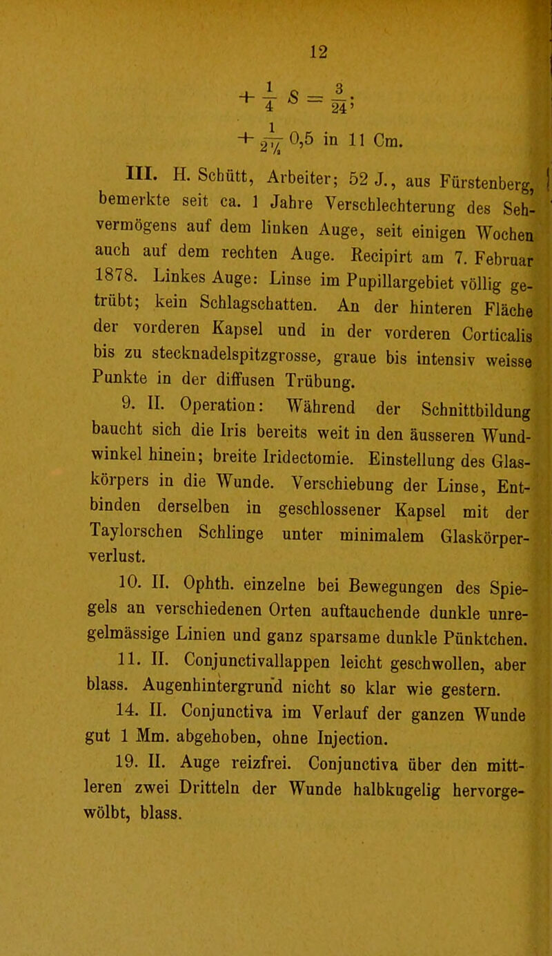 I 4 ^ - 24' + 2^ 0,5 in 11 Cm. III. H. Schütt, Arbeiter; 52 J., aus Fürstenberg, ! bemerkte seit ca. 1 Jahre Verschlechterung des Seh- vermögens auf dem linken Auge, seit einigen Wochen auch auf dem rechten Auge. Recipirt am 7. Februar 1878. Linkes Auge: Linse im Pupillargebiet völlig ge- trübt; kein Schlagschatten. An der hinteren Fläche der vorderen Kapsel und in der vorderen Corticalis bis zu stecknadelspitzgrosse, graue bis intensiv weisse Punkte in der diffusen Trübung. 9. II. Operation: Während der Schnittbildung baucht sich die Iris bereits weit in den äusseren Wund- winkel hinein; breite Iridectomie. Einstellung des Glas- körpers in die Wunde. Verschiebung der Linse, Ent- binden derselben in geschlossener Kapsel mit der Taylorschen Schlinge unter minimalem Glaskörper- verlust. 10. II. Ophth. einzelne bei Bewegungen des Spie- gels an verschiedenen Orten auftauchende dunkle unre- gelmässige Linien und ganz sparsame dunkle Pünktchen. 11. IL Conjunctivallappen leicht geschwollen, aber blass. Augenhintergrund nicht so klar wie gestern. 14. II. Conjunctiva im Verlauf der ganzen Wunde gut 1 Mm. abgehoben, ohne Injection. 19. II. Auge reizfrei. Conjunctiva über den mitt- leren zwei Dritteln der Wunde halbkugelig hervorge- wölbt, blass.