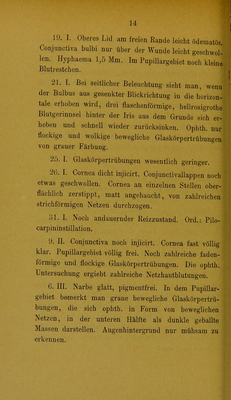 19. I. Oberes Lid am freien Rande leicht ödetnatös Conjunctiva bulbi nur über der Wunde leicht geschwol- len. Hyphaema 1,5 Mm. Im Pupillargebiet noch kleine Blutrestchen. 21. I. Bei seitlicher Beleuchtung sieht man, wenn der Bulbus aus gesenkter Blickrichtung in die horizon- tale erhoben wird, drei flaschenförmige, hellrosigrothe Blutgerinnsel hinter der Iris aus dem Grunde sich er- heben und schnell wieder zurücksinken. Ophth. nur flockige und wolkige bewegliche Glaskörpertrübungen von grauer Färbung. 25. I. Glaskörpertrübungen wesentlich geringer. 26. I. Cornea dicht injicirt. Conjunctivallappen noch ! etwas geschwollen. Cornea an einzelnen Stellen ober- flächlich zerstippt, matt angehaucht, von zahlreichen striehförmigen Netzen durchzogen. 31. I,. Noch andauernder Reizzustand. Ord.: Pilo- carpininstillation. 9. II. Conjunctiva noch injicirt. Cornea fast völlig klar. Pupillargebiet völlig frei. Noch zahlreiche faden- förmige und flockige Glaskörpertrübungen. Die ophth. Untersuchung ergiebt zahlreiche Netzhautblutungen. 6. III. Narbe glatt, pigmentfrei. In dem Pupillar- gebiet bemerkt man graue bewegliche Glaskörpertrü- bungen, die sich ophth. in Form von beweglichen Netzen, in der unteren Hälfte als dunkle geballte Massen darstellen. Augenhintergrund nur mühsam zu \ erkennen.