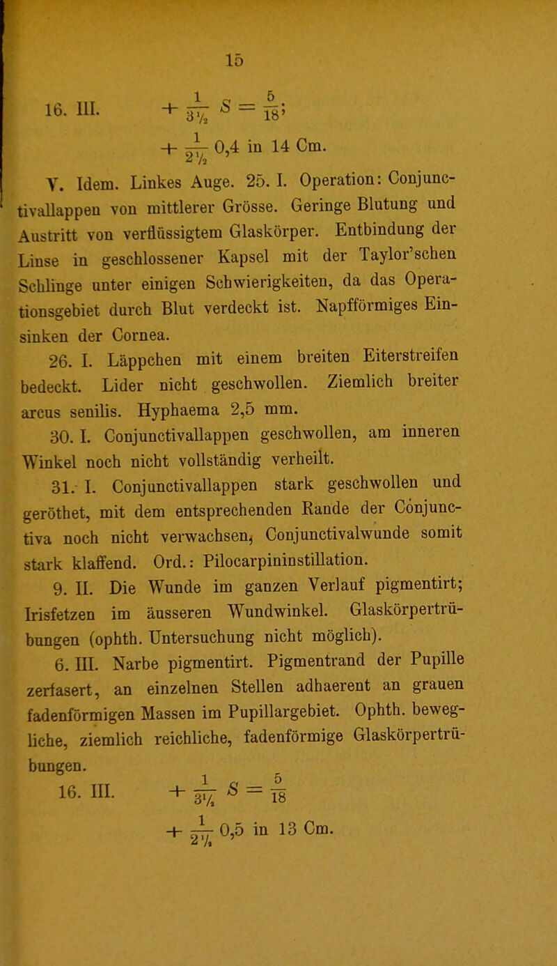 i6.ni. +i^s = i|; + -L 0,4 in 14 Cm. A h V. Idem. Linkes Auge. 25. I. Operation: Conjunc- tivallappen von mittlerer Grösse. Geringe Blutung und Austritt von verflüssigtem Glaskörper. Entbindung der Linse in geschlossener Kapsel mit der Taylor'schen Schlinge unter einigen Schwierigkeiten, da das Opera- tionsgebiet durch Blut verdeckt ist. Napfförmiges Ein- sinken der Cornea. 26. I. Läppchen mit einem breiten Eiterstreifen bedeckt. Lider nicht geschwollen. Ziemlich breiter arcus senilis. Hyphaema 2,5 mm. 30.1. Conjunctivallappen geschwollen, am inneren Winkel noch nicht vollständig verheilt. 31. I. Conjunctivallappen stark geschwollen und geröthet, mit dem entsprechenden Rande der Cönjunc- tiva noch nicht verwachsen, Conjunctivalwunde somit stark klaffend. Ord.: Pilocarpininstillation. 9. II. Die Wunde im ganzen Verlauf pigmentirt; Irisfetzen im äusseren Wundwinkel. Glaskörpertrü- bungen (ophth. Untersuchung nicht möglich). 6. III. Narbe pigmentirt. Pigmentrand der Pupille zerfasert, an einzelnen Stellen adhaerent an grauen fadenförmigen Massen im Pupillargebiet. Ophth. beweg- liche, ziemlich reichliche, fadenförmige Glaskörpertrü- bungen. [ 16- In- + ¥ü S = Ä + J- 0,5 in 13 Cm. * /»