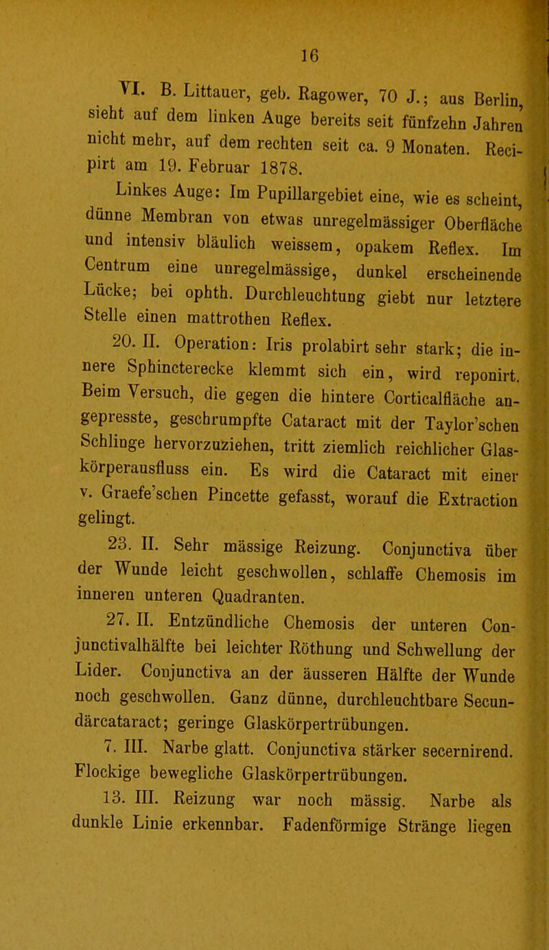 Tl. B. Littauer, geb. Ragower, 70 J.; aus Berlin, sieht auf dem linken Auge bereits seit fünfzehn Jahren' nicht mehr, auf dem rechten seit ca. 9 Monaten. Reci- pirt am 19. Februar 1878. Linkes Auge: Im Pupillargebiet eine, wie es scheint, dünne Membran von etwas unregelmässiger Oberfläche und intensiv bläulich weissem, opakem Reflex. Im Centrum eine unregelmässige, dunkel erscheinende Lücke; bei ophth. Durchleuchtung giebt nur letztere Stelle einen mattrothen Reflex. 20.11. Operation: Iris prolabirt sehr stark; die in- nere Sphincterecke klemmt sich ein, wird reponirt. Beim Versuch, die gegen die hintere Corticalfläche an- gepresste, geschrumpfte Cataract mit der Taylor'schen Schlinge hervorzuziehen, tritt ziemlich reichlicher Glas- körperausfluss ein. Es wird die Cataract mit einer v. Graefe'schen Pincette gefasst, worauf die Extraction gelingt. 23. II. Sehr mässige Reizung. Conjunctiva über der Wunde leicht geschwollen, schlaffe Chemosis im inneren unteren Quadranten. 27. II. Entzündliche Chemosis der unteren Con- junctivalhälfte bei leichter Röthung und Schwellung der Lider. Conjunctiva an der äusseren Hälfte der Wunde noch geschwollen. Ganz dünne, durchleuchtbare Secun- därcataract; geringe Glaskörpertrübungen. 7. III. Narbe glatt. Conjunctiva stärker secernirend. Flockige bewegliche Glaskörpertrübungen. 13. III. Reizung war noch mässig. Narbe als dunkle Linie erkennbar. Fadenförmige Stränge liegen