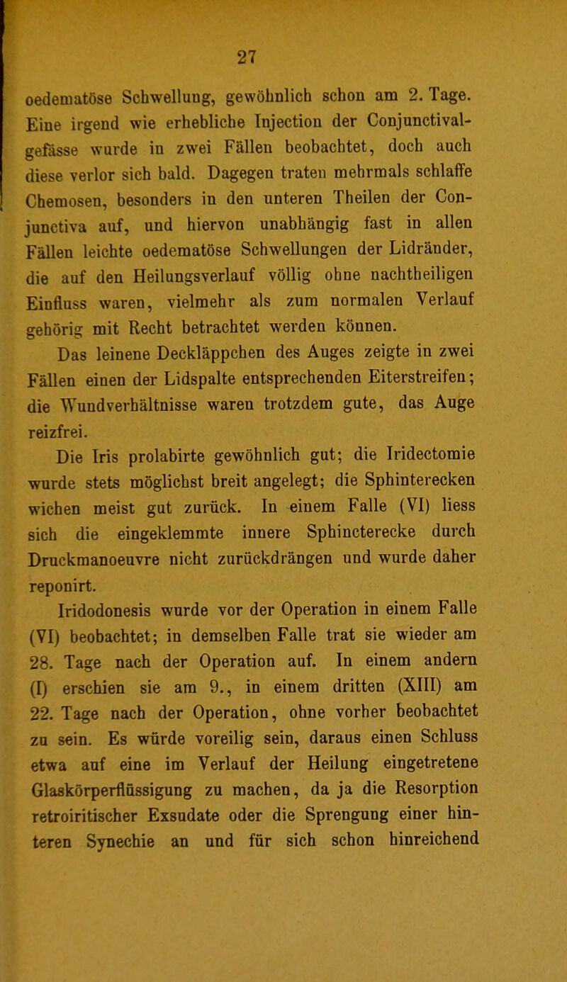 oedematöse Schwellung, gewöhnlich schon am 2. Tage. Eine irgend wie erhebliche Injection der Conjunctival- gefässe wurde in zwei Fälleu beobachtet, doch auch diese verlor sich bald. Dagegen traten mehrmals schlaffe Chemosen, besonders in den unteren Theilen der Con- junctiva auf, und hiervon unabhängig fast in allen Fällen leichte oedematöse Schwellungen der Lidränder, die auf den Heilungsverlauf völlig ohne nachtheiligen Eiutluss waren, vielmehr als zum normalen Verlauf gehörig mit Recht betrachtet werden können. Das leinene Deckläppchen des Auges zeigte in zwei Fällen einen der Lidspalte entsprechenden Eiterstreifen; die Wundverhältnisse waren trotzdem gute, das Auge reizfrei. Die Iris prolabirte gewöhnlich gut; die Iridectomie wurde stets möglichst breit angelegt; die Sphinterecken wichen meist gut zurück. In einem Falle (VI) liess sich die eingeklemmte innere Sphincterecke durch Druckmanoeuvre nicht zurückdrängen und wurde daher reponirt. Iridodonesis wurde vor der Operation in einem Falle (VI) beobachtet; in demselben Falle trat sie wieder am 28. Tage nach der Operation auf. In einem andern (I) erschien sie am 9., in einem dritten (XIII) am 22. Tage nach der Operation, ohne vorher beobachtet zu sein. Es würde voreilig sein, daraus einen Schluss etwa auf eine im Verlauf der Heilung eingetretene Glaskörperflüssigung zu machen, da ja die Resorption retroiritischer Exsudate oder die Sprengung einer hin- teren Synechie an und für sich schon hinreichend