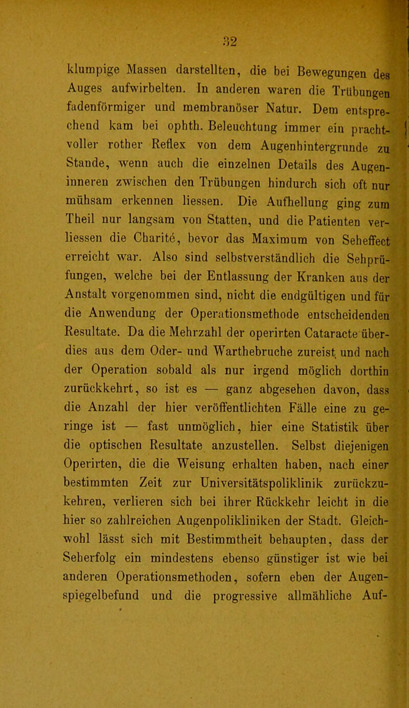 klumpige Massen darstellten, die bei Bewegungen des Auges aufwirbelten. In anderen waren die Trübungen fadenförmiger und membranöser Natur. Dem entspre- chend kam bei ophth. Beleuchtung immer ein pracht- voller rother Reflex von dem Augenhintergrunde zu Stande, wenn auch die einzelnen Details des Augen- inneren zwischen den Trübungen hindurch sich oft nur mühsam erkennen Hessen. Die Aufhellung ging zum Theil nur langsam von Statten, und die Patienten ver- liessen die Charite, bevor das Maximum von Seheffect erreicht war. Also sind selbstverständlich die Seh Prü- fungen, welche bei der Entlassung der Kranken aus der Anstalt vorgenommen sind, nicht die endgültigen und für die Anwendung der Operationsmethode entscheidenden Resultate. Da die Mehrzahl der operirten Cataracte über- dies aus dem Oder- und Warthebruche zureist und nach der Operation sobald als nur irgend möglich dorthin zurückkehrt, so ist es — ganz abgesehen davon, dass die Anzahl der hier veröffentlichten Fälle eine zu ge- ringe ist — fast unmöglich, hier eine Statistik über die optischen Resultate anzustellen. Selbst diejenigen Operirten, die die Weisung erhalten haben, nach einer bestimmten Zeit zur Universitätspoliklinik zurückzu- kehren, verlieren sich bei ihrer Rückkehr leicht in die hier so zahlreichen Augenpolikliniken der Stadt. Gleich- wohl lässt sich mit Bestimmtheit behaupten, dass der Seberfolg ein mindestens ebenso günstiger ist wie bei anderen Operationsmethoden, sofern eben der Augen- spiegelbefund und die progressive allmähliche Auf-