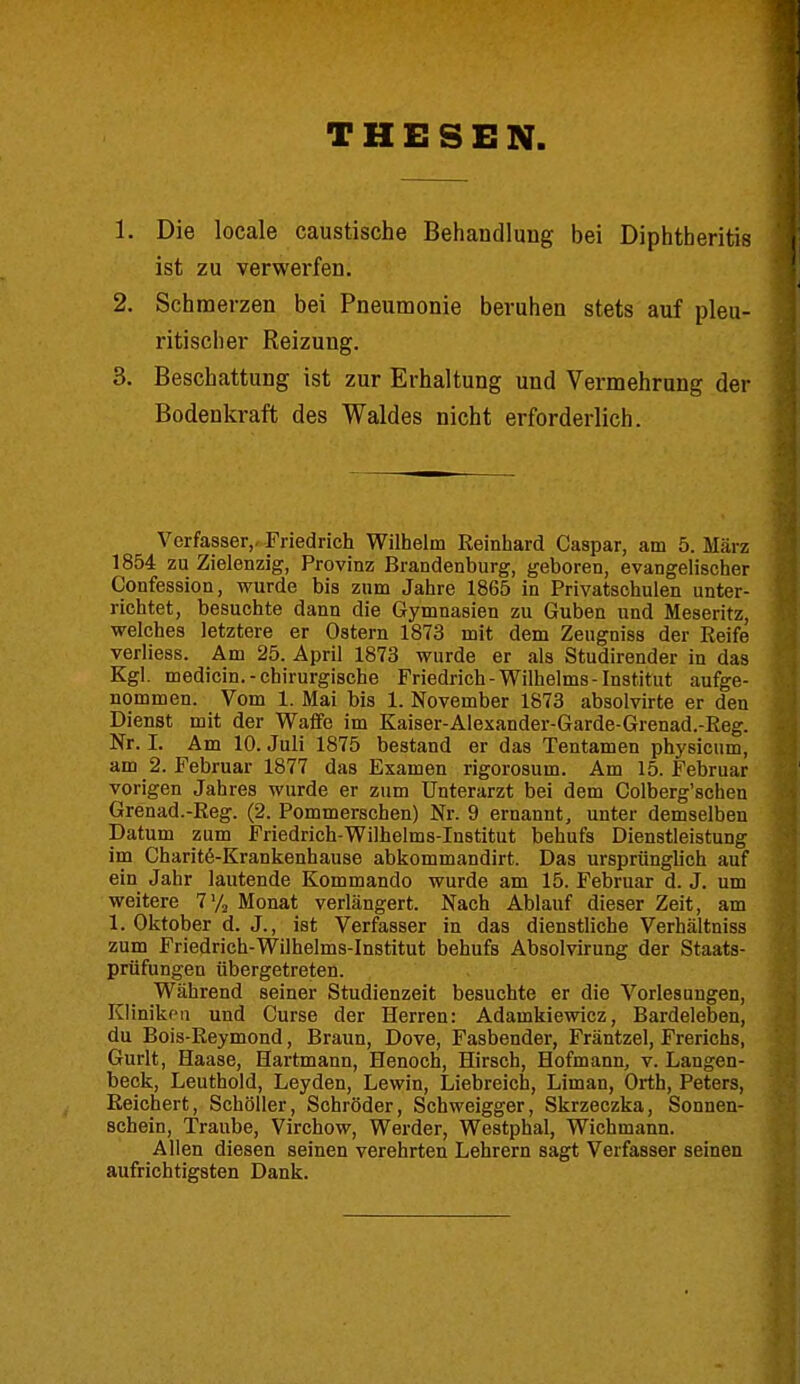 THESEN 1. Die locale caustische Behandlung bei Diphtheritis ist zu verwerfen. 2. Schmerzen bei Pneumonie beruhen stets auf pleu- ritischer Reizung. 3. Beschattung ist zur Erhaltung und Vermehrung der Bodenkraft des Waldes nicht erforderlich. Verfasser,- Friedrich Wilhelm Keinhard Caspar, am 5. März 1854 zu Zielenzig, Provinz Brandenburg, geboren, evangelischer Confession, wurde bis zum Jahre 1865 in Privatschulen unter- richtet, besuchte dann die Gymnasien zu Guben und Meseritz, welches letztere er Ostern 1873 mit dem Zeugniss der Reife verliess. Am 25. April 1873 wurde er als Studirender in das Kgl. medicin.-chirurgische Friedrich-Wilhelms-Institut aufge- nommen. Vom 1. Mai bis 1. November 1873 absolvirte er den Dienst mit der Waffe im Kaiser-Alexander-Garde-Grenad.-Reg. Nr. I. Am 10. Juli 1875 bestand er das Tentamen physicum, am 2. Februar 1877 das Examen rigorosum. Am 15. Februar vorigen Jahres wurde er zum Unterarzt bei dem Colberg'schen Grenad.-Reg. (2. Pommerschen) Nr. 9 ernannt, unter demselben Datum zum Friedrich-Wilhelms-Institut behufs Dienstleistung im Charite-Krankenhause abkommandirt. Das ursprünglich auf ein Jahr lautende Kommando wurde am 15. Februar d. J. um weitere 7y2 Monat verlängert. Nach Ablauf dieser Zeit, am 1. Oktober d. J., ist Verfasser in das dienstliche Verhältniss zum Friedrich-Wilhelms-Institut behufs Absolvirung der Staats- prüfungen übergetreten. Während seiner Studienzeit besuchte er die Vorlesungen, Kliniken und Curse der Herren: Adamkiewicz, Bardeleben, du Bois-Reymond, Braun, Dove, Fasbender, Fräntzel, Frerichs, Gurlt, Haase, Hartmann, Henoch, Hirsch, Hofmann, v. Langen- beck, Leuthold, Leyden, Lewin, Liebreich, Liman, Orth, Peters, Reichert, Schöller, Schröder, Schweigger, Skrzeczka, Sonnen- schein, Traube, Virchow, Werder, Westphal, Wichmann. Allen diesen seinen verehrten Lehrern sagt Verfasser seinen aufrichtigsten Dank.