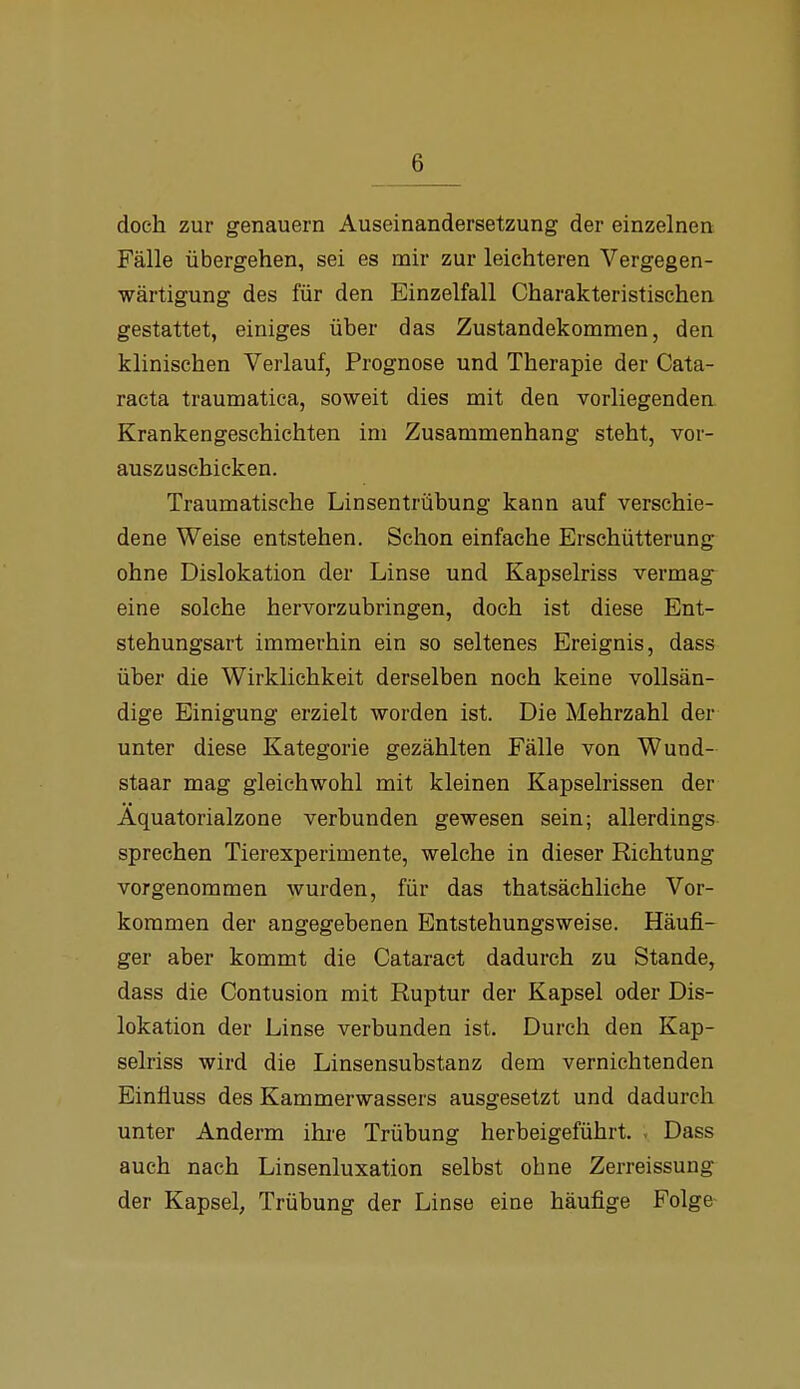 doch zur genauem Auseinandersetzung der einzelnen Fälle übergehen, sei es mir zur leichteren Vergegen- wärtigung des für den Einzelfall Charakteristischen gestattet, einiges über das Zustandekommen, den klinischen Verlauf, Prognose und Therapie der Cata- racta traumatica, soweit dies mit den vorliegenden. Krankengeschichten im Zusammenhang steht, vor- auszuschicken. Traumatische Linsentrübung kann auf verschie- dene Weise entstehen. Schon einfache Erschütterung ohne Dislokation der Linse und Kapselriss vermag eine solche hervorzubringen, doch ist diese Ent- stehungsart immerhin ein so seltenes Ereignis, dass über die Wirklichkeit derselben noch keine vollsän- dige Einigung erzielt worden ist. Die Mehrzahl der unter diese Kategorie gezählten Fälle von Wund- staar mag gleichwohl mit kleinen Kapselrissen der Aquatorialzone verbunden gewesen sein; allerdings sprechen Tierexperimente, welche in dieser Richtung vorgenommen wurden, für das thatsächliche Vor- kommen der angegebenen Entstehungsweise. Häufi- ger aber kommt die Cataract dadurch zu Stande, dass die Contusion mit Ruptur der Kapsel oder Dis- lokation der Linse verbunden ist. Durch den Kap- selriss wird die Linsensubstanz dem vernichtenden Einfluss des Kammerwassers ausgesetzt und dadurch unter Anderm ihre Trübung herbeigeführt. . Dass auch nach Linsenluxation selbst ohne Zerreissung der Kapsel, Trübung der Linse eine häufige Folge-