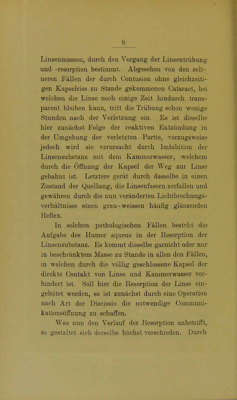 Linsenmassen, durch den Vorgang der Linsentrübung und -resorption bestimmt. Abgesehen von den selt- neren Fällen der durch Contusion ohne gleichzeiti- gen Kapselriss zu Stande gekommenen Cataract, bei welchen die Linse noch einige Zeit hindurch trans- parent bleiben kann, tritt die Trübung schon wenige Stunden nach der Verletzung ein. Es ist dieselbe hier zunächst Folge der reaktiven Entzündung in der Umgebung der verletzten Partie, vorzugsweise jedoch wird sie verursacht durch Imbibition der Linsensubstanz mit dem Kammerwasser, welchem durch die Öffnung der Kapsel der Weg zur Linse gebahnt ist. Letztere gerät durch dasselbe in einen Zustand der Quellung, die Linsenfasern zerfallen und gewähren durch die nun veränderten Lichtbrechungs- verhältnisse einen grau-weissen häufig glänzenden Reflex. In solchen pathologischen Fällen besteht di& Aufgabe des Humor aqueus in der Resorption der Linsensubstanz. Es kommt dieselbe garnicht oder nur in beschränktem Masse zu Stande in allen den Fällen, in welchen durch die völlig geschlossene Kapsel der direkte Contakt von Linse und Kammerwasser ver- hindert ist. Soll hier die Resorption der Linse ein- geleitet werden, so ist zunächst durch eine Operation nach Art der Discissio die notwendige Communi- kationsöffnung zu schaffen. Was nun den Verlauf der Resorption anbetrifft, so gestaltet sich derselbe höchst verschieden. Durch