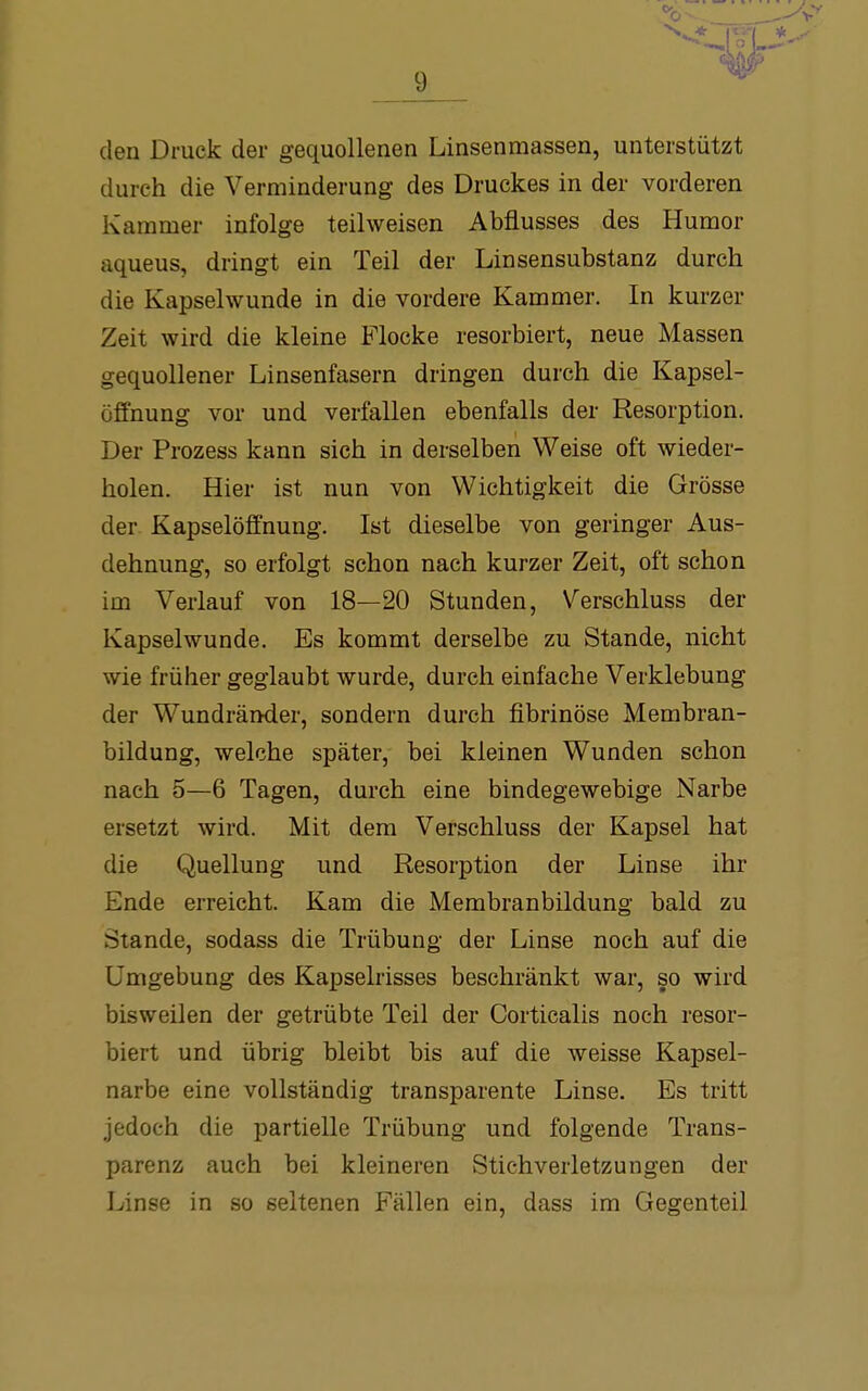 den Druck der gequollenen Linsenmassen, unterstützt durch die Verminderung des Druckes in der vorderen Kammer infolge teilweisen Abflusses des Humor aqueus, dringt ein Teil der Linsensubstanz durch die Kapselwunde in die vordere Kammer. In kurzer Zeit wird die kleine Flocke resorbiert, neue Massen gequollener Linsenfasern dringen durch die Kapsel- öffnung vor und verfallen ebenfalls der Resorption. Der Prozess kann sich in derselben Weise oft wieder- holen. Hier ist nun von Wichtigkeit die Grösse der- Kapselöffnung. Ist dieselbe von geringer Aus- dehnung, so erfolgt schon nach kurzer Zeit, oft schon im Verlauf von 18—20 Stunden, Verschluss der Kapselwunde. Es kommt derselbe zu Stande, nicht wie früher geglaubt wurde, durch einfache Verklebung der Wundränder, sondern durch fibrinöse Membran- bildung, welche später, bei kleinen Wunden schon nach 5—6 Tagen, durch eine bindegewebige Narbe ersetzt wird. Mit dem Verschluss der Kapsel hat die Quellung und Resorption der Linse ihr Ende erreicht. Kam die Membranbildung bald zu Stande, sodass die Trübung der Linse noch auf die Umgebung des Kapselrisses beschränkt war, so wird bisweilen der getrübte Teil der Corticalis noch resor- biert und übrig bleibt bis auf die weisse Kapsel- narbe eine vollständig transparente Linse. Es tritt jedoch die partielle Trübung und folgende Trans- parenz auch bei kleineren Stichverletzungen der Linse in so seltenen Fällen ein, dass im Gegenteil