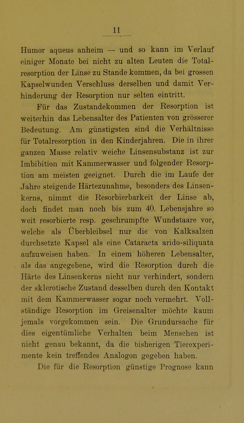 Humor aqueus anheim — und so kann im Verlauf einiger Monate bei nicht zu alten Leuten die Total- resorption der Linse zu Stande kommen, da bei grossen Kapselwunden Verschluss derselben und damit Ver- hinderung der Resorption nur selten eintritt. Für das Zustandekommen der Resorption ist weiterhin das Lebensalter des Patienten von grösserer Bedeutung. Am günstigsten sind die Verhältnisse für Totalresorption in den Kinderjahren. Die in ihrer ganzen Masse relativ weiche Linsensubstanz ist zur Imbibition mit Kammerwasser und folgender Resorp- tion am meisten geeignet. Durch die im Laufe der Jahre steigende Härtezunahme, besonders des Linsen- kerns, nimmt die Resorbierbarkeit der Linse ab, doch findet man noch bis zum 40. Lebensjahre so weit resorbierte resp. geschrumpfte Wundstaare vor, welche als Überbleibsel nur die von Kalksalzen durchsetzte Kapsel als eine Cataracta arido-siliquata aufzuweisen haben. In einem höheren Lebensalter, als das angegebene, wird die Resorption durch die Härte des Linsenkerns nicht nur verhindert, sondern der sklerotische Zustand desselben durch den Kontakt mit dem Kammerwasser sogar noch vermehrt. Voll- ständige Resorption im Greisenalter möchte kaum jemals vorgekommen sein. Die Grundursache für dies eigentümliche Verhalten beim Menschen ist nicht genau bekannt, da die bisherigen Tierexperi- mente kein treffendes Analogen gegeben haben. Die für die Resorption günstige Prognose kann