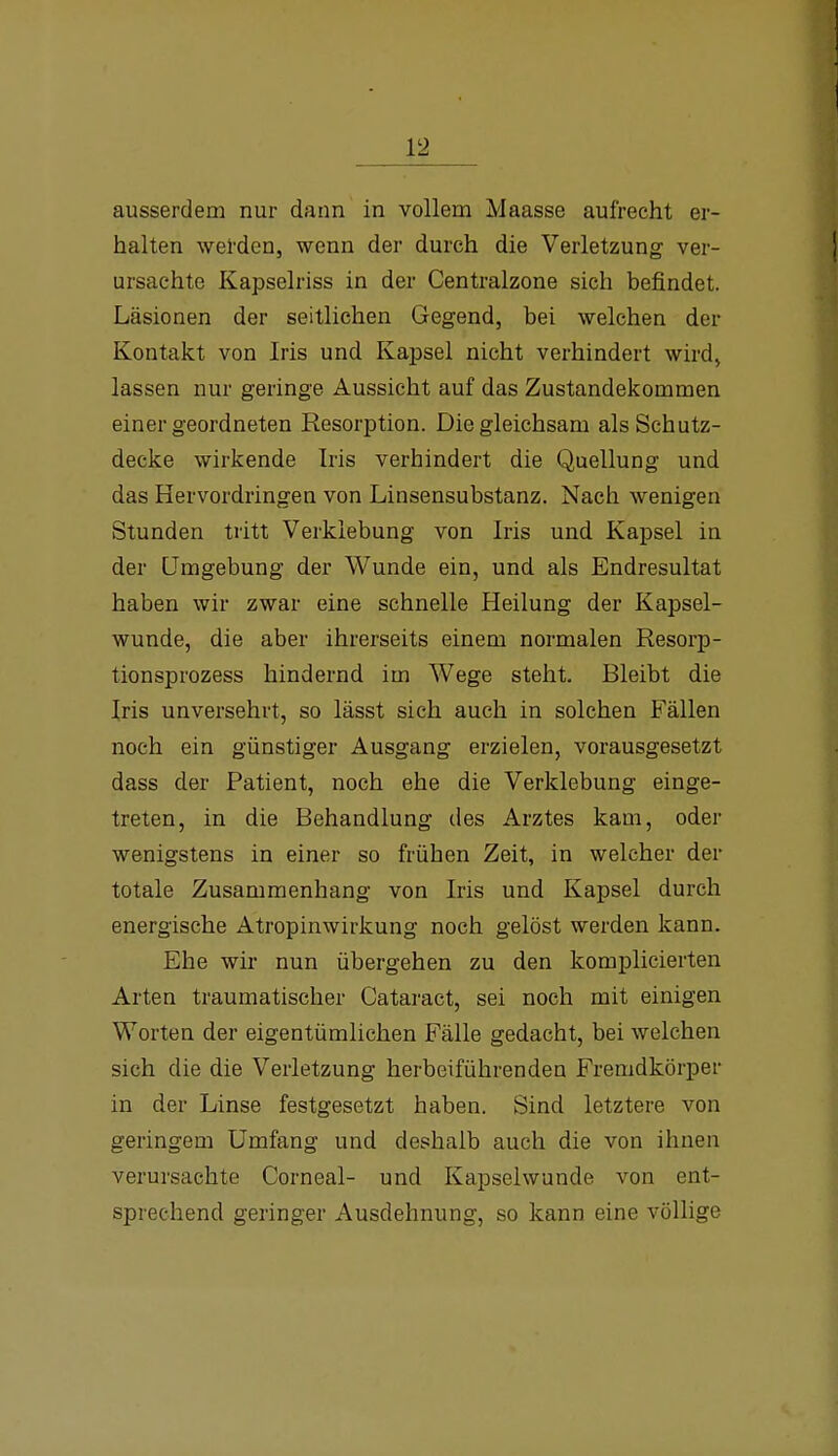 ausserdem nur dann in vollem Maasse aufrecht er- halten wel'den, wenn der durch die Verletzung ver- ursachte Kapselriss in der Centraizone sich befindet. Läsionen der seitlichen Gegend, bei welchen der Kontakt von Iris und Kapsel nicht verhindert wird, lassen nur geringe Aussicht auf das Zustandekommen einer geordneten Resorption. Die gleichsam als Schutz- decke wirkende Iris verhindert die Quellung und das Hervordringen von Linsensubstanz. Nach wenigen Stunden tritt Verklebung von Iris und Kapsel in der Umgebung der Wunde ein, und als Endresultat haben wir zwar eine schnelle Heilung der Kapsel- wunde, die aber ihrerseits einem normalen Resorp- tionsprozess hindernd im Wege steht. Bleibt die Iris unversehrt, so lässt sich auch in solchen Fällen noch ein günstiger Ausgang erzielen, vorausgesetzt dass der Patient, noch ehe die Verklebung einge- treten, in die Behandlung des Arztes kam, oder wenigstens in einer so frühen Zeit, in welcher der totale Zusammenhang von Iris und Kapsel durch energische Atropinwirkung noch gelöst werden kann. Ehe wir nun übergehen zu den komplicierten Arten traumatischer Cataract, sei noch mit einigen Worten der eigentümlichen Fälle gedacht, bei welchen sich die die Verletzung herbeiführenden Fremdkörper in der Linse festgesetzt haben. Sind letztere von geringem Umfang und deshalb auch die von ihnen verursachte Corneal- und Kapselwunde von ent- sprechend geringer Ausdehnung, so kann eine völlige