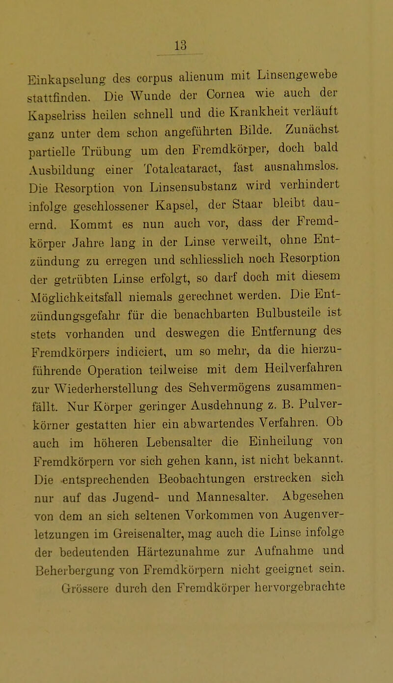 Einkapselung des corpus alienum mit Linsengewebe stattfinden. Die Wunde der Cornea wie auch der Kapselriss heilen schnell und die Krankheit verläuft o-anz unter dem schon angeführten Bilde. Zunächst partielle Trübung um den Fremdkörper, doch bald Ausbildung einer Totalcataract, fast ausnahmslos. Die Resorption von Linsensubstanz wird verhindert infolge geschlossener Kapsel, der Staar bleibt dau- ernd. Koramt es nun auch vor, dass der Fremd- körper Jahre lang in der Linse verweilt, ohne Ent- zündung zu erregen und schliesslich noch Resorption der getrübten Linse erfolgt, so darf doch mit diesem Möglichkeitsfall niemals gerechnet werden. Die Ent- zündungsgefahr für die benachbarten Bulbusteile ist stets vorhanden und deswegen die Entfernung des Fremdkörpers indiciert, um so mehr, da die hierzu- führende Operation teilweise mit dem Heilverfahren zur Wiederherstellung des Sehvermögens zusammen- fällt. Nur Körper geringer Ausdehnung z. B. Pulver- körner gestatten hier ein abwartendes Verfahren. Ob auch im höheren Lebensalter die Einheilung von Fremdkörpern vor sich gehen kann, ist nicht bekannt. Die entsprechenden Beobachtungen erstrecken sich nur auf das Jugend- und Mannesalter. Abgesehen von dem an sich seltenen Vorkommen von Augen Ver- letzungen im Greisenalter, mag auch die Linse infolge der bedeutenden Härtezunahme zur Aufnahme und Beherbergung von Fremdköi-pern nicht geeignet sein. Grö.ssere durch den Fremdkörper hervorgebrachte