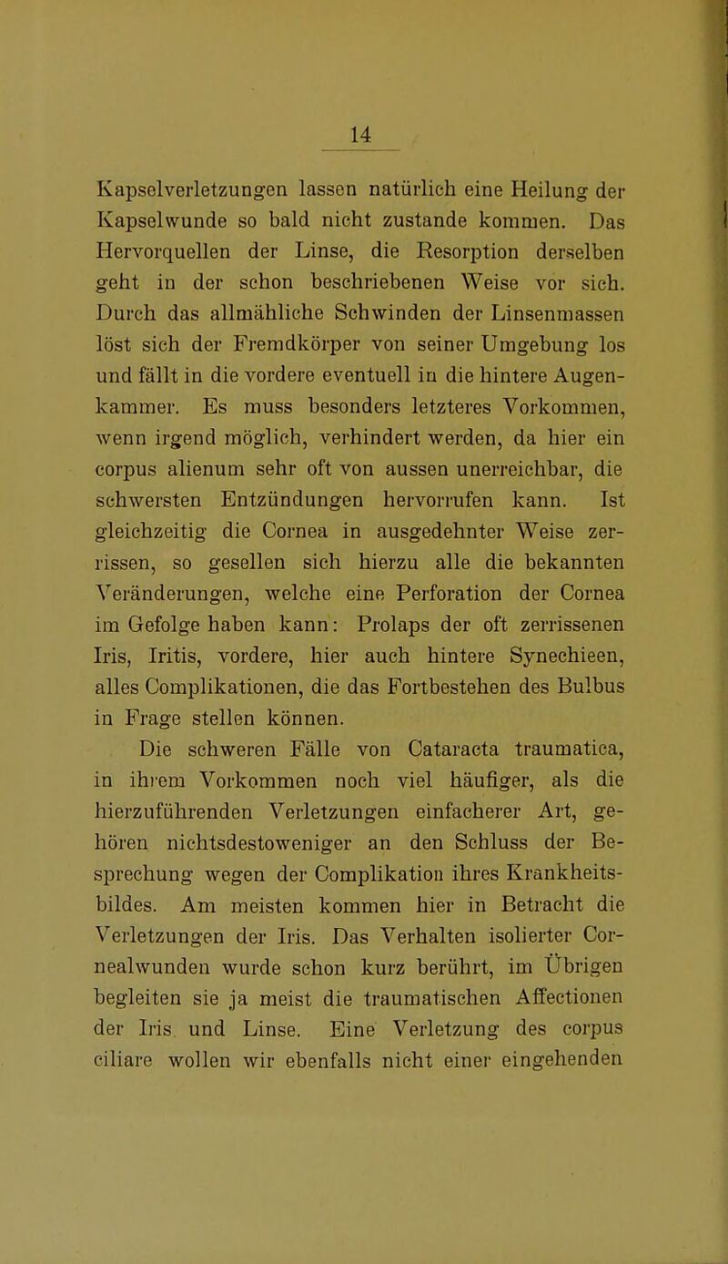 Kapsolverletzungen lassen natürlich eine Heilung der Kapsehvunde so bald nicht zustande kommen. Das Hervorquellen der Linse, die Resorption derselben geht in der schon beschriebenen Weise vor sich. Durch das allmähliche Schwinden der Linsenmassen löst sich der Fremdkörper von seiner Umgebung los und fällt in die vordere eventuell in die hintere Augen- kammer. Es muss besonders letzteres Vorkommen, wenn irgend möglieh, verhindert werden, da hier ein corpus alienum sehr oft von aussen unerreichbar, die schwersten Entzündungen hervorrufen kann. Ist gleichzeitig die Cornea in ausgedehnter Weise zer- rissen, so gesellen sich hierzu alle die bekannten Veränderungen, welche eine Perforation der Cornea im Gefolge haben kann: Prolaps der oft zerrissenen Iris, Iritis, vordere, hier auch hintere Synechieen, alles Complikationen, die das Fortbestehen des Bulbus in Frage stellen können. Die schweren Fälle von Cataracta traumatica, in ihi'em Vorkommen noch viel häufiger, als die hierzuführenden Verletzungen einfacherer Art, ge- hören nichtsdestoweniger an den Schluss der Be- sprechung wegen der Complikation ihres Krankheits- bildes. Am meisten kommen hier in Betracht die Verletzungen der Iris. Das Verhalten isolierter Cor- nealwunden wurde schon kurz berührt, im Übrigen begleiten sie ja meist die traumatischen Affectionen der Iris, und Linse. Eine Verletzung des corpus ciliare wollen wir ebenfalls nicht einer eingehenden