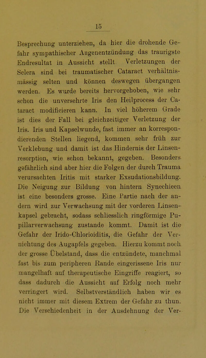 Besprechung unterziehen, da hier die drohende Ge- fahr sympathischer Augenentzündung das traurigste Endresultat in Aussicht stellt Verletzungen der Sclera sind bei traumatischer Cataract verhältnis- mässig selten und können deswegen übergangen werden. Es wurde bereits hervorgehoben, wie sehr schon die unversehrte Iris den Heilprocess der Ca- taract modificieren kann. In viel höherem Grade ist dies der Fall bei gleichzeitiger Verletzung der Iris. Iris und Kapselwunde, fast immer an korrespon- dierenden Stellen liegend, kommen sehr früh zur Verklebung und damit ist das Hindernis der Linsen- resorption, wie schon bekannt, gegeben. Besonders gafährlich sind aber hier die Folgen der durch Trauma verursachten Iritis mit starker Exsudationsbildung. Die Neigung zur Bildung von hintern Synechieeii ist eine besonders grosse. Eine Partie nach der an- dern wird zur Verwachsung mit der vorderen Linsen- kapsel gebracht, sodass schliesslich ringförmige Pu- pillarverwachsung zustande kommt. Damit ist die Gefahr der Irido-Chlorioiditis, die Gefahr der Ver- nichtung des Augapfels gegeben. Hierzu kommt noch der grosse Übelstand, dass die entzündete, manchmal fast bis zum peripheren Rande eingerissene Iris nur mangelhaft auf therapeutische Eingriffe reagiert, so dass dadurch die Aussicht auf Erfolg noch mehr verringert wird. Selbstverständlich haben wir es nicht immer mit diesem Extrem der Gefahr zu thun. Die Verschiedenheit in der Ausdehnung der Ver-