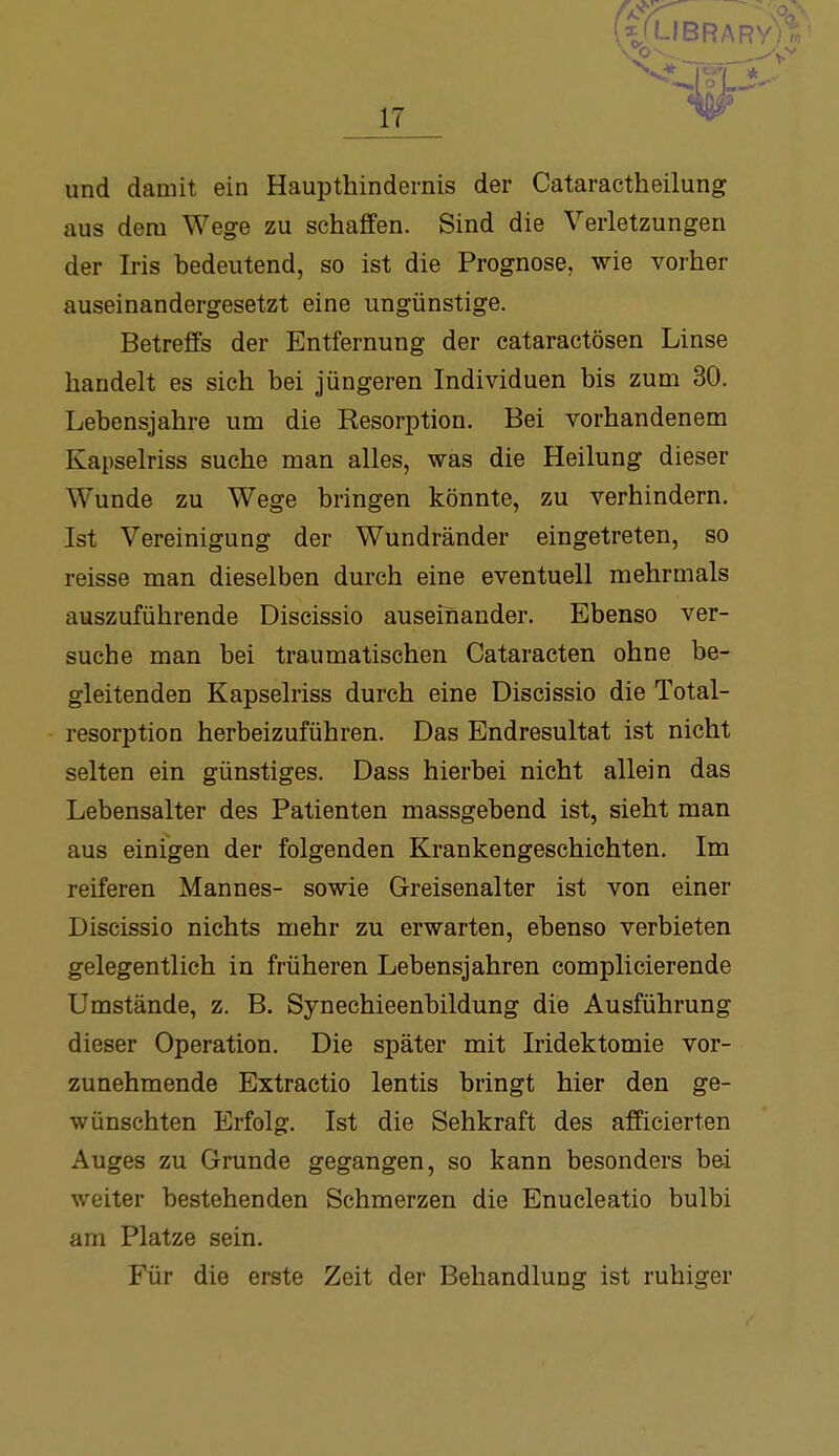 (V'-'BRARY) 17 und damit ein Haupthindernis der Cataractheilung aus dem Wege zu schaffen. Sind die Verletzungen der Iris bedeutend, so ist die Prognose, wie vorher auseinandergesetzt eine ungünstige. Betreffs der Entfernung der cataractösen Linse handelt es sich bei jüngeren Individuen bis zum 30. Lebensjahre um die Resorption. Bei vorhandenem Kapselriss suche man alles, was die Heilung dieser Wunde zu Wege bringen könnte, zu verhindern. Ist Vereinigung der Wundränder eingetreten, so reisse man dieselben durch eine eventuell mehrmals auszuführende Discissio auseinander. Ebenso ver- suche man bei traumatischen Cataracten ohne be- gleitenden Kapselriss durch eine Discissio die Total- resorption herbeizuführen. Das Endresultat ist nicht selten ein günstiges. Dass hierbei nicht allein das Lebensalter des Patienten massgebend ist, sieht man aus einigen der folgenden Krankengeschichten. Im reiferen Mannes- sowie Greisenalter ist von einer Discissio nichts mehr zu erwarten, ebenso verbieten gelegentlich in früheren Lebensjahren complicierende Umstände, z. B. Synechieenbildung die Ausführung dieser Operation. Die später mit Iridektomie vor- zunehmende Extractio lentis bringt hier den ge- wünschten Erfolg. Ist die Sehkraft des afficierten Auges zu Grunde gegangen, so kann besonders bei weiter bestehenden Schmerzen die Enucleatio bulbi am Platze sein. Für die erste Zeit der Behandlung ist ruhiger