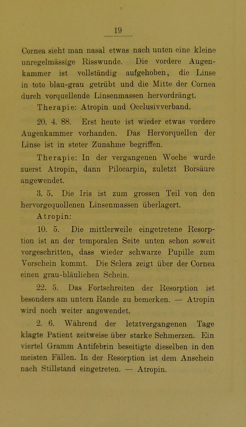 Cornea sieht man nasal etwas nach unten eine kleine unregelmässige Risswunde. Die vordere Augen- kammer ist vollständig aufgehoben, die Linse in toto blau-grau getrübt und die Mitte der Cornea durch vorquellende Linsenmassen hervordrängt. Therapie: Atropin und Occlusivverband. 20. 4. 88. Erst heute ist wieder etwas vordere Augeukammer vorhanden. Das Hervorquellen der Linse ist in steter Zunahme begriffen. Therapie: In der vergangenen Woche wurde zuerst Atropin, dann Pilocarpin, zuletzt Borsäure angewendet. 3. 5. Die Iris ist zum grossen Teil von den hervorgequollenen Linsenmassen überlagert. Atropin: 10. 5. Die mittlerweile eingetretene Resorp- tion ist an der temporalen Seite unten schon soweit vorgeschritten, dass wieder schwarze Pupille zum Vorschein kommt. Die Sclera zeigt über der Cornea einen grau-bläulichen Schein. 22. 5. Das Fortschreiten der Resorption ist besonders am untern Rande zu bemerken. — Atropin wird noch weiter angewendet. 2. 6. Während der letztvergangenen Tage klagte Patient zeitweise über starke Schmerzen. Ein viertel Gramm Antifebrin beseitigte dieselben in den meisten Fällen. In der Resorption ist dem Anschein nach Stillstand eingetreten. — Atropin.