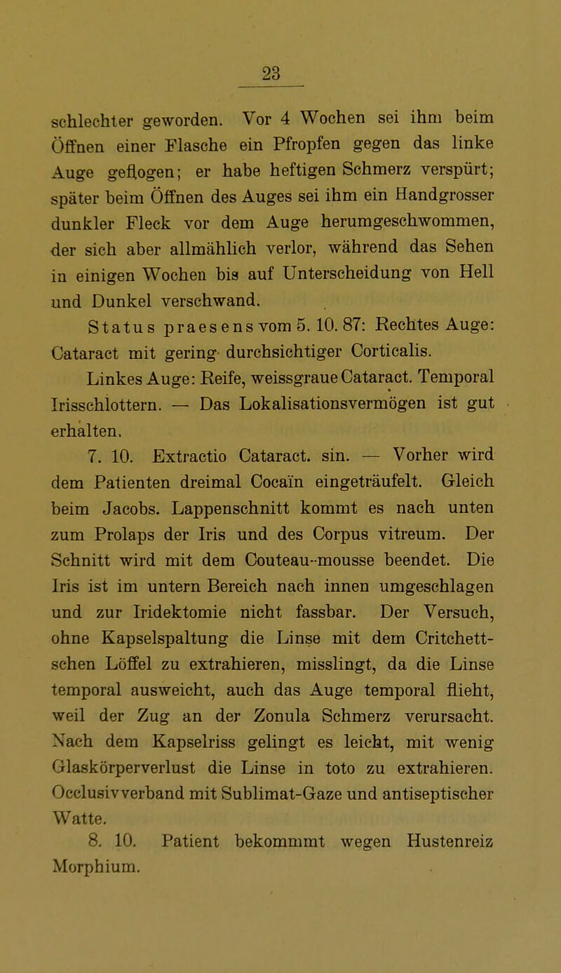 schlechter geworden. Vor 4 Wochen sei ihm beim Öffnen einer Flasche ein Pfropfen gegen das linke Auge geflogen; er habe heftigen Schmerz verspürt; später beim Öffnen des Auges sei ihm ein Handgrosser dunkler Fleck vor dem Auge herumgeschwommen, der sich aber allmählich verlor, während das Sehen in einigen Wochen bis auf Unterscheidung von Hell und Dunkel verschwand. Status praesens vom 5.10.87: Rechtes Auge: Cataract mit gering durchsichtiger CorticaHs. Linkes Auge: Reife, weissgraue Cataract. Temporal Irisschlottern. — Das Lokalisationsvermögen ist gut erhalten. 7. 10. Extractio Cataract. sin. — Vorher wird dem Patienten dreimal Cocain eingeträufelt. Gleich beim Jacobs. Lappenschnitt kommt es nach unten zum Prolaps der Iris und des Corpus vitreum. Der Schnitt wird mit dem Couteau- mousse beendet. Die Iris ist im untern Bereich nach innen umgeschlagen und zur Iridektomie nicht fassbar. Der Versuch, ohne Kapselspaltung die Linse mit dem Critchett- schen Löffel zu extrahieren, misslingt, da die Linse temporal ausweicht, auch das Auge temporal flieht, weil der Zug an der Zonula Schmerz verursacht. Nach dem Kapselriss gelingt es leicht, mit wenig Glaskörperverlust die Linse in toto zu extrahieren. Occlusivverband mit Sublimat-Gaze und antiseptischer Watte. 8. 10. Patient bekommmt wegen Hustenreiz Morphium.