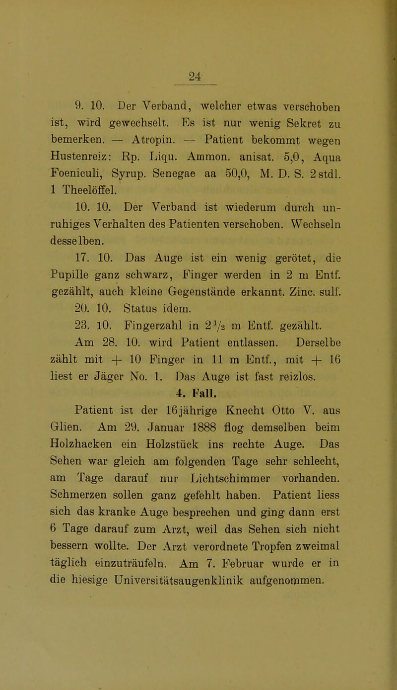 24- 9. 10. Der Verband, welcher etwas verschoben ist, wird gewechselt. Es ist nur wenig Sekret zu bemerken. — Atropin. — Patient bekommt wegen Hustenreiz: Rp. Liqu. Ammon. anisat. 5,0, Aqua Foeniculi, Syrup. Senegae aa 50,0, M. D. S. 2stdl. 1 Theelöffel. 10. 10. Der Verband ist wiederum durch un- ruhiges Verhalten des Patienten verschoben. Wechseln desselben. 17. 10. Das Auge ist ein wenig gerötet, die Pupille ganz schwarz, Finger werden in 2 m Entf. gezählt, auch kleine Gegenstände erkannt. Zinc. sulf. 20. 10. Status idem. 23. 10. Fingerzahl in 2V2 m Entf. gezählt. Am 28. 10. wird Patient entlassen. Derselbe zählt mit + 10 Finger in 11 m Entf., mit -\- 16 liest er Jäger No. 1. Das Auge ist fast reizlos. 4. FaU. Patient ist der 16jährige Knecht Otto V. aus Glien. Am 29. Januar 1888 flog demselben beim Holzhacken ein Holzstück ins rechte Auge. Das Sehen war gleich am folgenden Tage sehr schlecht, am Tage darauf nur Lichtschimmer vorhanden. Schmerzen sollen ganz gefehlt haben. Patient Hess sieh das kranke Auge besprechen und ging dann erst 6 Tage darauf zum Arzt, weil das Sehen sich nicht bessern wollte. Der Arzt verordnete Tropfen zweimal täglich einzuträufeln. Am 7. Februar wurde er in die hiesige Universitätsaugenklinik aufgenommen.