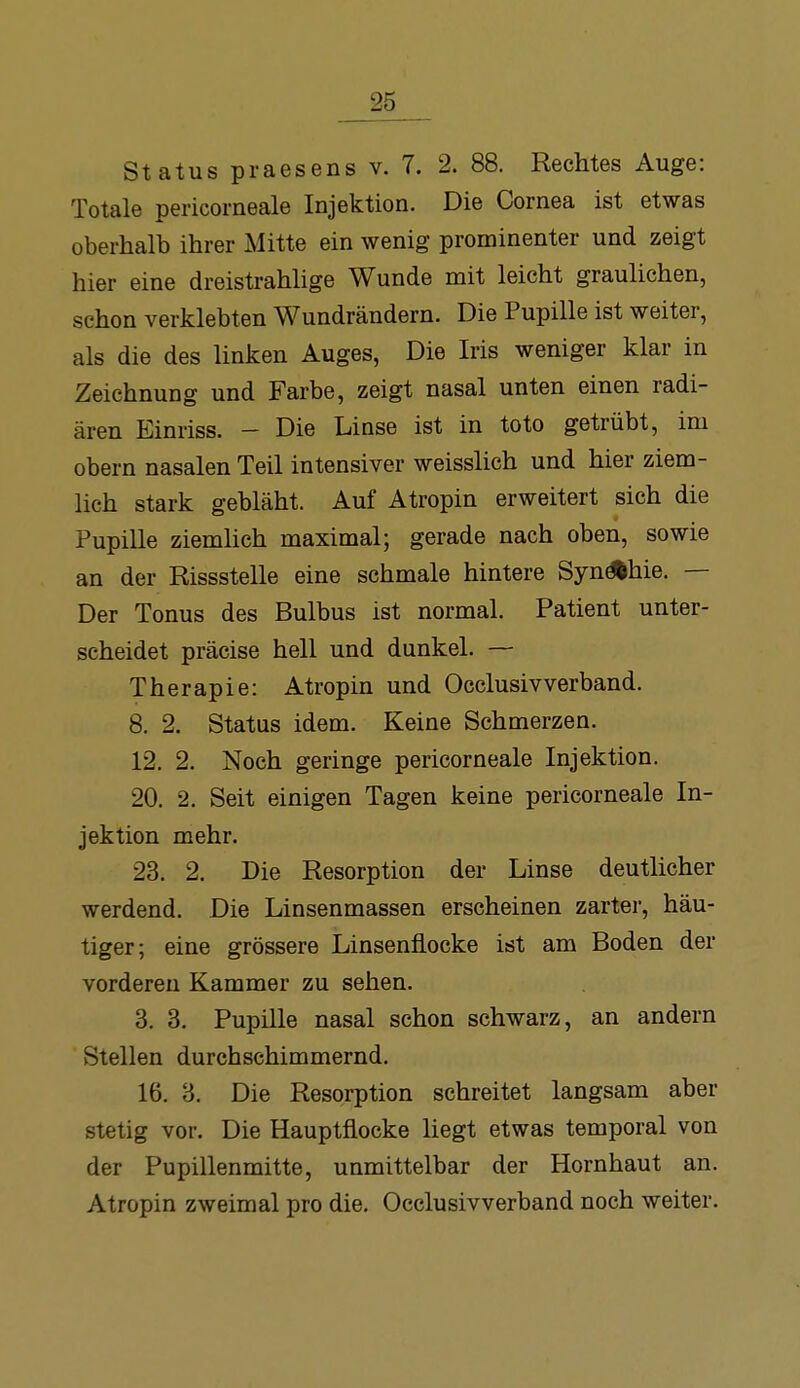 Status praesens v. 7. 2. 88. Rechtes Auge: Totale pericorneale Injektion. Die Cornea ist etwas oberhalb ihrer Mitte ein wenig prominenter und zeigt hier eine dreistrahhge Wunde mit leicht graulichen, schon verklebten Wundrändern. Die Pupille ist weiter, als die des linken Auges, Die Iris weniger klar in Zeichnung und Farbe, zeigt nasal unten einen radi- ären Einriss. - Die Linse ist in toto getrübt, im Obern nasalen Teil intensiver weisslich und hier ziem- lieh stark gebläht. Auf Atropin erweitert sich die Pupille ziemhch maximal; gerade nach oben, sowie an der Rissstelle eine schmale hintere SynÄhie. — Der Tonus des Bulbus ist normal. Patient unter- scheidet präcise hell und dunkel. — Therapie: Atropin und Occlusivverband. 8. 2. Status idem. Keine Schmerzen. 12. 2. Noch geringe pericorneale Injektion. 20. 2. Seit einigen Tagen keine pericorneale In- jektion mehr. 23. 2. Die Resorption der Linse deutlicher werdend. Die Linsenmassen erscheinen zarter, häu- tiger; eine grössere Linsenflocke ist am Boden der vorderen Kammer zu sehen. 3. 3. Pupille nasal schon schwarz, an andern Stellen durchschimmernd. 16. 3. Die Resorption schreitet langsam aber stetig vor. Die Hauptflocke liegt etwas temporal von der Pupillenmitte, unmittelbar der Hornhaut an. Atropin zweimal pro die. Occlusivverband noch weiter.