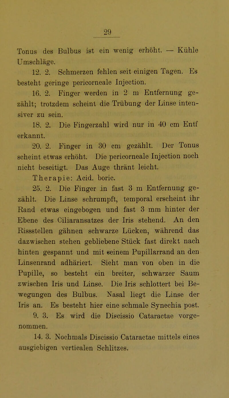 Tonus des Bulbus ist ein wenig erhöht. — Kühle Umschläge. 12. 2. Schmerzen fehlen seit einigen Tagen. Es besteht geringe pericorneale Injection. 16. 2. Finger werden in 2 m Entfernung ge- zählt; trotzdem scheint die Trübung der Linse inten- siver zu sein. 18. 2. Die Fingerzahl wird nur in 40 cm Entf erkannt. 20. 2. Finger in 30 cm gezählt. Der Tonus scheint etwas erhöht. Die pericorneale Injection noch nicht beseitigt. Das Auge thränt leicht. Therapie: Acid. boric. 25. 2. Die Finger in fast 3 m Entfernung ge- zählt. Die Linse schrumpft, temporal erscheint ihr Rand etwas eingebogen und fast 3 mm hinter der Ebene des Ciliaransatzes der Iris stehend. An den Rissstellen gähnen schwarze Lücken, während das dazwischen stehen gebliebene Stück fast direkt nach hinten gespannt und mit seinem Pupillarrand an den Linsenrand adhäriert. Sieht man von oben in die Pupille, so besteht ein breiter, schwarzer Saum zwischen Iris und Linse. Die Iris schlottert bei Be- wegungen des Bulbus. Nasal liegt die Linse der Iris an. Es besteht hier eine schmale Synechia post. 9. 3. Es wird die Discissio Cataractae vorge- nommen. 14. 3. Nochmals Discissio Cataractae mittels eines ausgiebigen verticalen Schlitzes.