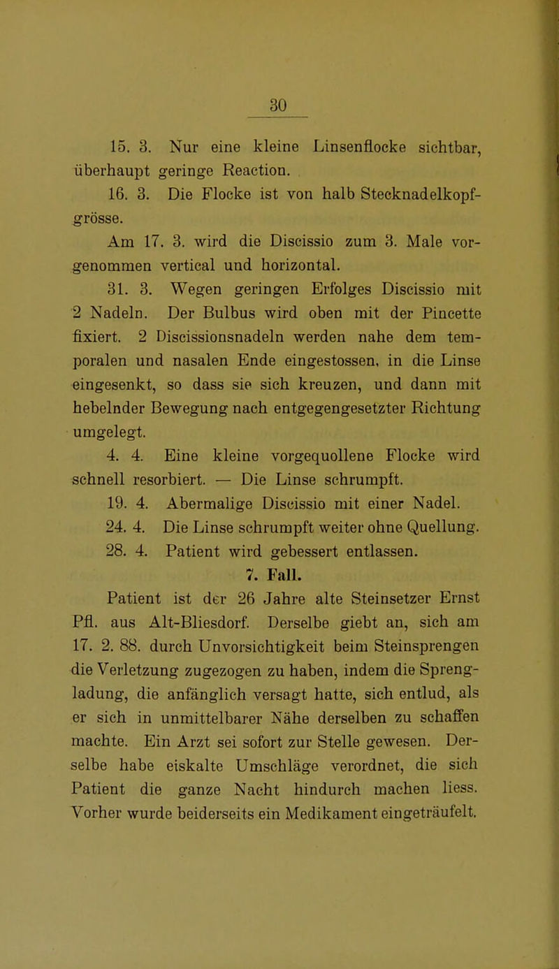 15. 3. Nur eine kleine Linsenflocke sichtbar, überhaupt geringe Reaction. 16. 3. Die Flocke ist von halb Stecknadelkopf- grösse. Am 17. 3. wird die Discissio zum 3. Male vor- genommen vertical und horizontal. 31. 3. Wegen geringen Erfolges Discissio mit 2 Nadeln. Der Bulbus wird oben mit der Pincette fixiert. 2 Discissionsnadeln werden nahe dem tem- poralen und nasalen Ende eingestossen, in die Linse eingesenkt, so dass sie sich kreuzen, und dann mit hebelnder Bewegung nach entgegengesetzter Richtung umgelegt. 4. 4. Eine kleine vorgequollene Flocke wird schnell resorbiert. — Die Linse schrumpft. 19. 4. Abermalige Discissio mit einer Nadel. 24. 4. Die Linse schrumpft weiter ohne Quellung. 28. 4, Patient wird gebessert entlassen. 7. FalL Patient ist der 26 Jahre alte Steinsetzer Ernst Pfl. aus Alt-Bliesdorf. Derselbe giebt an, sich am 17. 2. 88. durch Unvorsichtigkeit beim Steinsprengen die Verletzung zugezogen zu haben, indem die Spreng- ladung, die anfänglich versagt hatte, sich entlud, als er sich in unmittelbarer Nähe derselben zu schaffen machte. Ein Arzt sei sofort zur Stelle gewesen. Der- selbe habe eiskalte Umschläge verordnet, die sich Patient die ganze Nacht hindurch machen Hess. Vorher wurde beiderseits ein Medikament eingeträufelt.