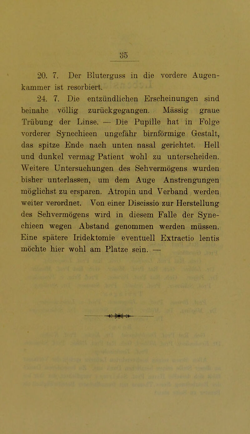 85 20. 7. Der Bluterguss in die vordere Augen- kammer ist resorbiert. 24. 7. Die entzündlichen Erscheinungen sind beinahe völlig zurückgegangen. Massig graue Trübung der Linse. — Die Pupille hat in Folge vorderer Synechieen ungefähr birnförmige Gestalt, das spitze Ende nach unten nasal gerichtet. Hell und dunkel vermag Patient wohl zu unterscheiden. Weitere Untersuchungen des Sehvermögens wurden bisher unterlassen, um dem Auge Anstrengungen möglichst zu ersparen. Atropin und Verband werden weiter verordnet. Von einer Discissio zur Herstellung des Sehvermögens wird in diesem Falle der Syne- chieen wegen Abstand genommen werden müssen. Eine spätere Iridektomie eventuell Extractio lentis möchte hier wohl am Platze sein. — —vh^'^