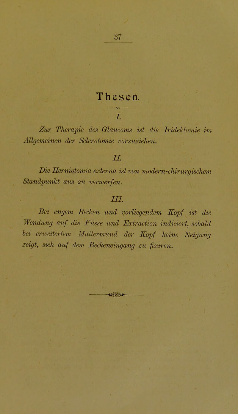 Thesen. L Zur Therapie des Glaucoms ist die Irideldomie im Allgemeinen der Sclerotomie vorzuziehen. n. Die Herniotomia externa ist von modern-chirurgischem Standpunkt aus zu verwerfen. III. Bei engem Becken und vorliegendem Ko^jf ist die Wendung auf die Füsse und Extraction indiciert, sobald hei eriveitertem Muttermund der Kopf keine Neigung zeigt, sich auf dem Beckeneingang zu fixiren.