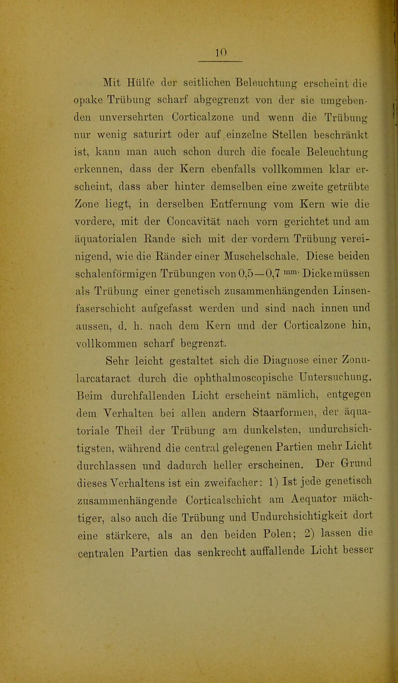 Mit Hülfe der seitliehen Beleuchtung erscheint die opake Trübung scharf abgegrenzt von der sie umgeben- den unversehrten Corticalzone und wenn die Trübung nur wenig saturirt oder auf einzelne Stellen beschränkt ist, kann man auch schon durch die focale Beleuchtung erkennen, dass der Kern ebenfalls vollkommen klar er- scheint, dass aber hinter demselben eine zweite getrübte Zone liegt, in derselben Entfernung vom Kern wie die vordere, mit der Concavität nach vorn gerichtet und am äquatorialen Rande sich mit der vordem Trübung verei- nigend, wie die Bänder einer Muschelschale. Diese beiden schalenförmigen Trübungen von 0,5—0,7 mm' Dicke müssen als Trübung einer genetisch zusammenhängenden Linsen- faserschicht aufgefasst werden und sind nach innen und aussen, d. h. nach dem Kern und der Corticalzone hin, vollkommen scharf begrenzt. Sehr leicht gestaltet sich die Diagnose einer Zonu- larcataract durch die ophthalmoscopische Untersuchung. Beim durchfallenden Licht erscheint nämlich, entgegen dem Verhalten bei allen andern Staarformen, der äqua- toriale Theil der Trübung am dunkelsten, undurchsich- tigsten, während die central gelegenen Partien mehr Licht durchlassen und dadurch heller erscheinen. Der Grund dieses Verhaltens ist ein zweifacher: 1) Ist jede genetisch zusammenhängende Corticalschicht am Aequator mäch- tiger, also auch die Trübung uud Undurchsichtigkeit dort eine stärkere, als an den beiden Polen; 2) lassen die centralen Partien das senkrecht auffallende Licht besser