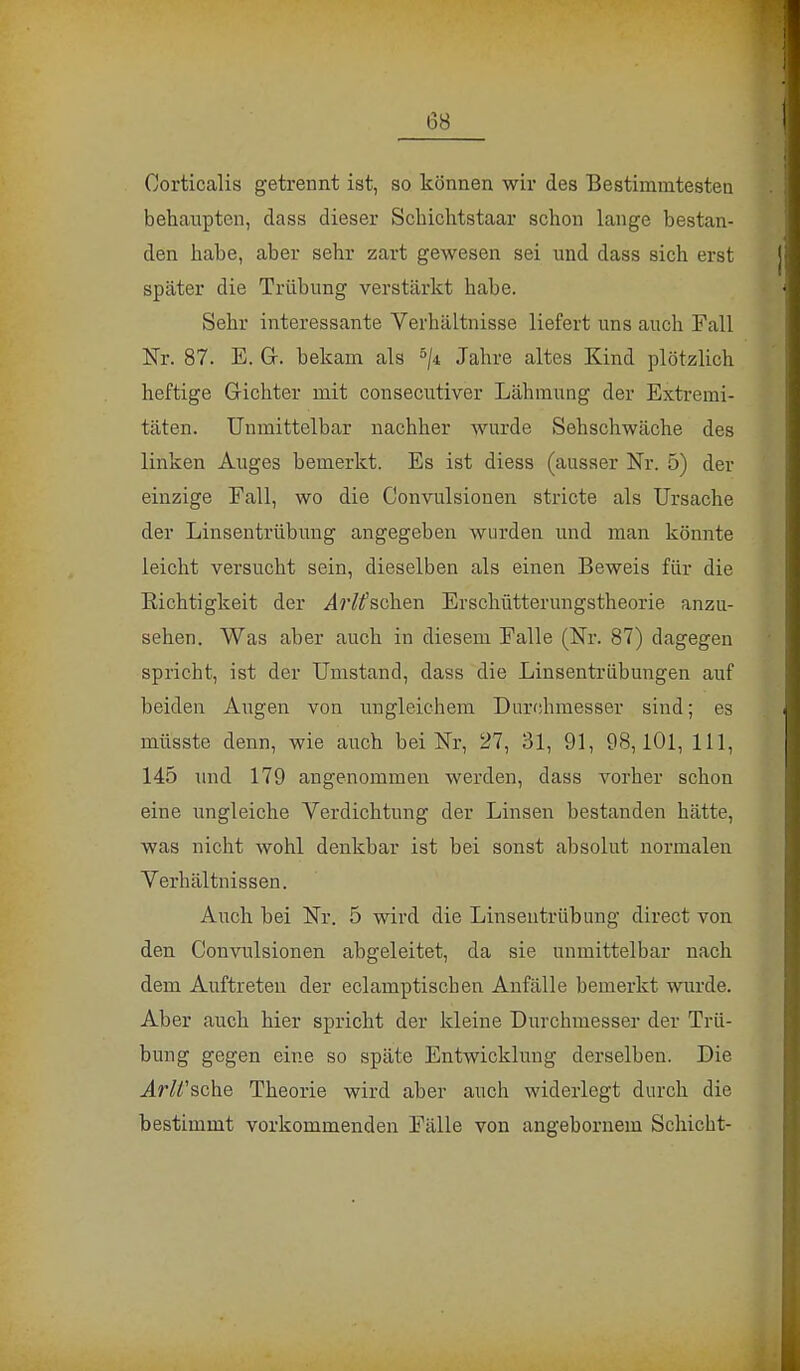 Corticalis getrennt ist, so können wir des Bestimmtesten behaiipten, dass dieser Scbichtstaar schon lange bestan- den habe, aber sehr zart gewesen sei und dass sich erst später die Trübung verstärkt habe. Sehr interessante Verhältnisse liefert uns auch Fall Nr. 87. E. Gr. bekam als 5ji Jahre altes Kind plötzlich heftige Gichter mit consecutiver Lähmung der Extremi- täten. Unmittelbar nachher wurde Sehschwäche des linken Auges bemerkt. Es ist diess (ausser Nr. 5) der einzige Fall, wo die Convulsionen stricte als Ursache der Linsentrübung angegeben wurden und man könnte leicht versucht sein, dieselben als einen Beweis für die Bichtigkeit der ArKscheu Erschütterungstheorie anzu- sehen. Was aber auch in diesem Falle (Nr. 87) dagegen spricht, ist der Umstand, dass die Linsentrübungen auf beiden Augen von ungleichem Durchmesser sind; es müsste denn, wie auch bei Nr, 27, 31, 91, 98,101, 111, 145 und 179 angenommen werden, dass vorher schon eine ungleiche Verdichtung der Linsen bestanden hätte, was nicht wohl denkbar ist bei sonst absolut normalen Verhältnissen. Auch bei Nr. 5 wird die Linsentrübung direct von den Convulsionen abgeleitet, da sie unmittelbar nach dem Auftreten der eclamptiscben Anfälle bemerkt wurde. Aber auch hier spricht der kleine Durchmesser der Trü- bung gegen eine so späte Entwicklung derselben. Die Arlfsche Theorie wird aber auch widerlegt durch die bestimmt vorkommenden Fälle von angebornem Schicht-