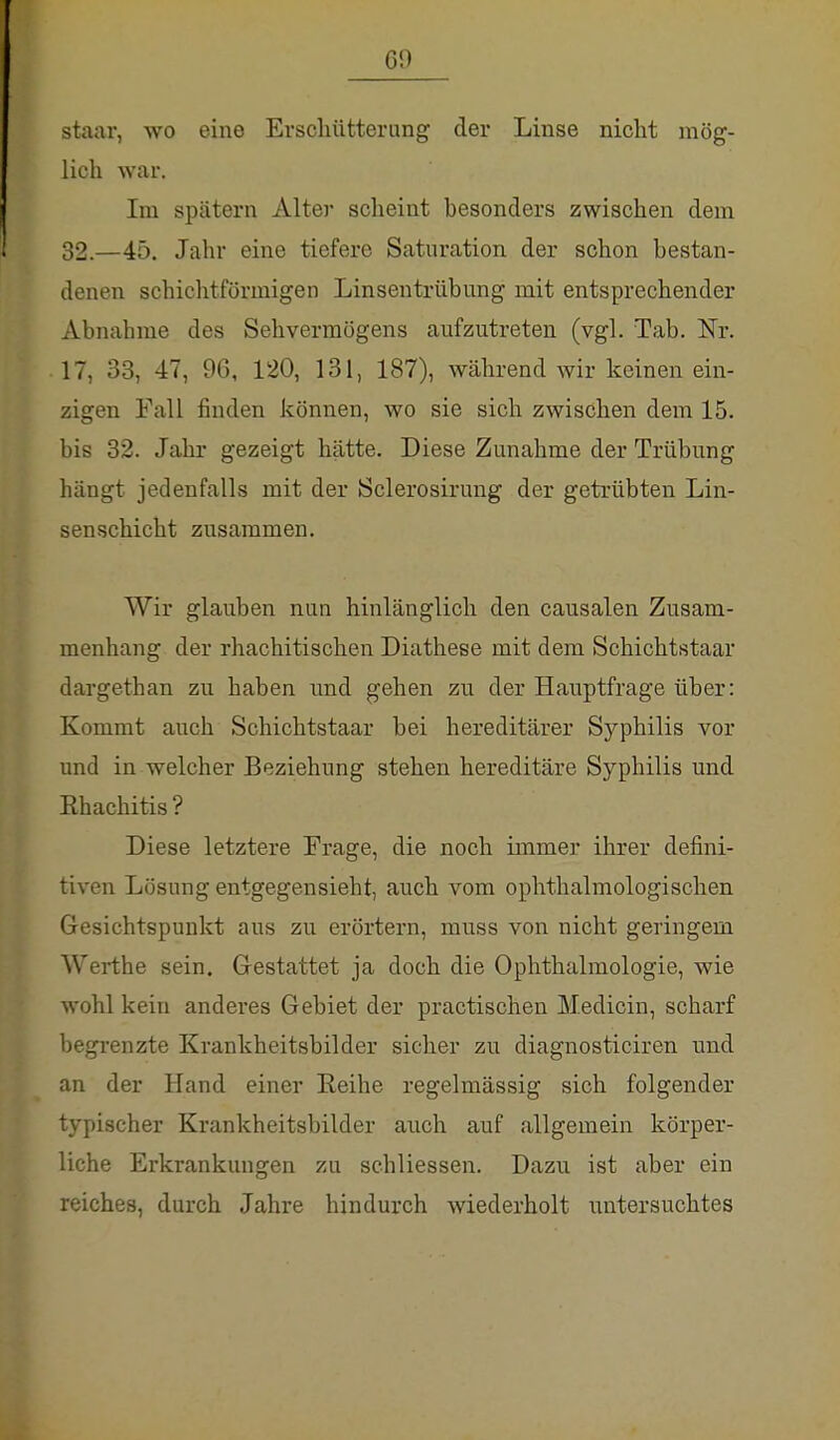 CO staar, wo eine Erschütterung der Linse nicht mög- lich war, Im spätem Alter scheint besonders zwischen dem 32.—45. Jahr eine tiefere Saturation der schon bestan- denen schichtförmigen Linsentrübung mit entsprechender Abnahme des Sehvermögens aufzutreten (vgl. Tab. Nr. 17, 33, 47, OC, 120, 131, 187), während wir keinen ein- zigen Fall finden können, wo sie sich zwischen dem 15. bis 32. Jahr gezeigt hätte. Diese Zunahme der Trübung hängt jedenfalls mit der Sclerosirung der getrübten Lin- senschicht zusammen. Wir glauben nun hinlänglich den causalen Zusam- menhang der rhachitischen Diathese mit dem Schichtstaar dargethan zu haben und gehen zu der Hauptfrage über: Kommt auch Schichtstaar bei hereditärer Syphilis vor und in welcher Beziehung stehen hereditäre Syphilis und Ehachitis ? Diese letztere Frage, die noch immer ihrer defini- tiven Lösung entgegensieht, auch vom ophthalmologischen Gesichtspunkt aus zu erörtern, rnuss von nicht geringem Werthe sein. Gestattet ja doch die Ophthalmologie, wie wohl kein anderes Gebiet der practischen Medicin, scharf begrenzte Krankheitsbilder sicher zu diagnosticiren und an der Hand einer Reihe regelmässig sich folgender typischer Krankheitsbilder auch auf allgemein körper- liche Erkrankungen zu schliessen. Dazu ist aber ein reiches, durch Jahre hindurch wiederholt untersuchtes