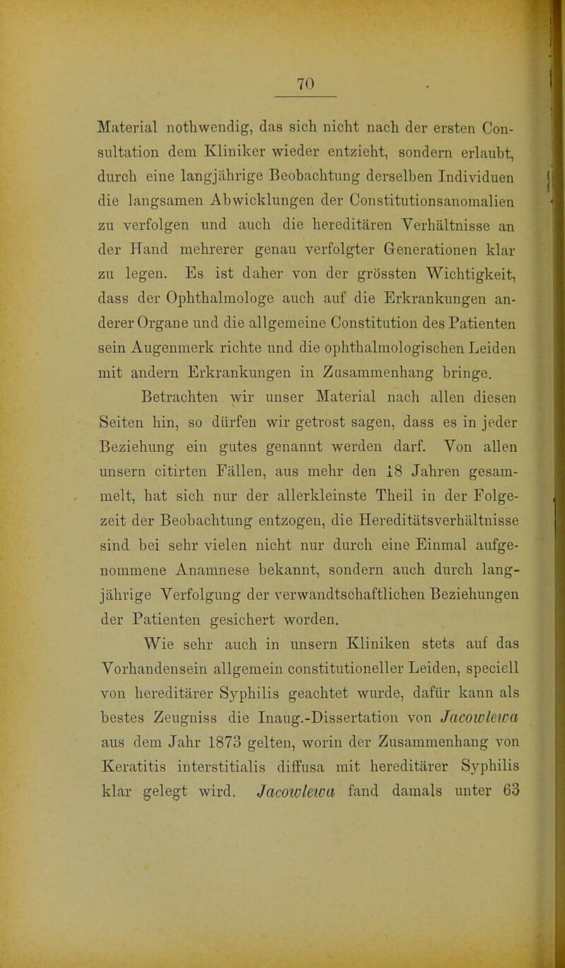 Material nothwcndig, das sich nicht nach der ersten Con- sultation dem Kliniker wieder entzieht, sondern erlaubt, durch eine langjährige Beobachtung derselben Individuen die langsamen Abwicklungen der Constitutionsanomalien zu verfolgen und auch die hereditären Verhältnisse an der Hand mehrerer genau verfolgter Generationen klar zu legen. Es ist daher von der grössten Wichtigkeit, dass der Ophthalmologe auch auf die Erkrankungen an- derer Organe und die allgemeine Constitution des Patienten sein Augenmerk richte und die ophthalmologischen Leiden mit andern Erkrankungen in Zusammenhang bringe. Betrachten wir unser Material nach allen diesen Seiten hin, so dürfen wir getrost sagen, dass es in jeder Beziehung ein gutes genannt werden darf. Von allen unsern citirten Fällen, aus mehr den 18 Jahren gesam- melt, hat sich nur der allerkleinste Theil in der Folge- zeit der Beobachtung entzogen, die Hereditätsverhältnisse sind bei sehr vielen nicht nur durch eine Einmal aufge- nommene Anamnese bekannt, sondern auch durch lang- jährige Verfolgung der verwandtschaftlichen Beziehungen der Patienten gesichert worden. Wie sehr auch in unsern Kliniken stets auf das Vorhandensein allgemein constitutioneller Leiden, speciell von hereditärer Syphilis geachtet wurde, dafür kann als bestes Zeugniss die Inaug.-Dissertation von Jacowlewa aus dem Jahr 1873 gelten, worin der Zusammenhang von Keratitis interstitialis diffusa mit hereditärer Syphilis klar gelegt wird. Jacowlewa fand damals unter 63