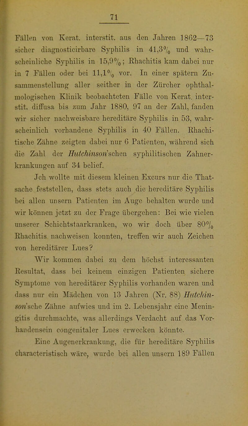 Fällen von Kerat. interstit. ans den Jahren 1862—73 sicher diagnosticirbare Syphilis in 41,3°/0 und wahr- scheinliche Syphilis in 15,9°/0; ßhachitis kam dabei nur in 7 Fällen oder bei 11,1 °/0 vor. In einer spätem Zu- sammenstellung aller seither in der Zürcher ophthal- mologischen Klinik beobachteten Fälle von Kerat. inter- stit. diffusa bis zum Jahr 1880, 97 an der Zahl, fanden wir sicher nachweisbare hereditäre Syphilis in 53, wahr- scheinlich vorhandene Syphilis in 40 Fällen. Khachi- tische Zähne zeigten dabei nur 6 Patienten, während sich die Zahl der Hutchinson'seihen syphilitischen Zahner- krankungen auf 34 belief. Jch wollte mit diesem kleinen Excurs nur die That- sache feststellen, dass stets auch die hereditäre Syphilis bei allen unsern Patienten im Auge behalten wurde und wir können jetzt zu der Frage übergehen: Bei wie vielen unserer Schichtstaarkranken, wo wir doch über 80°/0 Ehachitis nachweisen konnten, treffen wir auch Zeichen von hereditärer Lues? Wir kommen dabei zu dem höchst interessanten Resultat, dass bei keinem einzigen Patienten sichere Symptome von hereditärer Syphilis vorhanden waren und dass nur ein Mädchen von 13 Jahren (Nr. 88) Hutchin- son'sche Zähne aufwies und im 2. Lebensjahr eine Menin- gitis durchmachte, was allerdings Verdacht auf das Vor- handensein congenitaler Lues erwecken könnte. Eine Augenerkrankung, die für hereditäre Syphilis characteristisch wäre, wurde bei allen unsern 189 Fällen