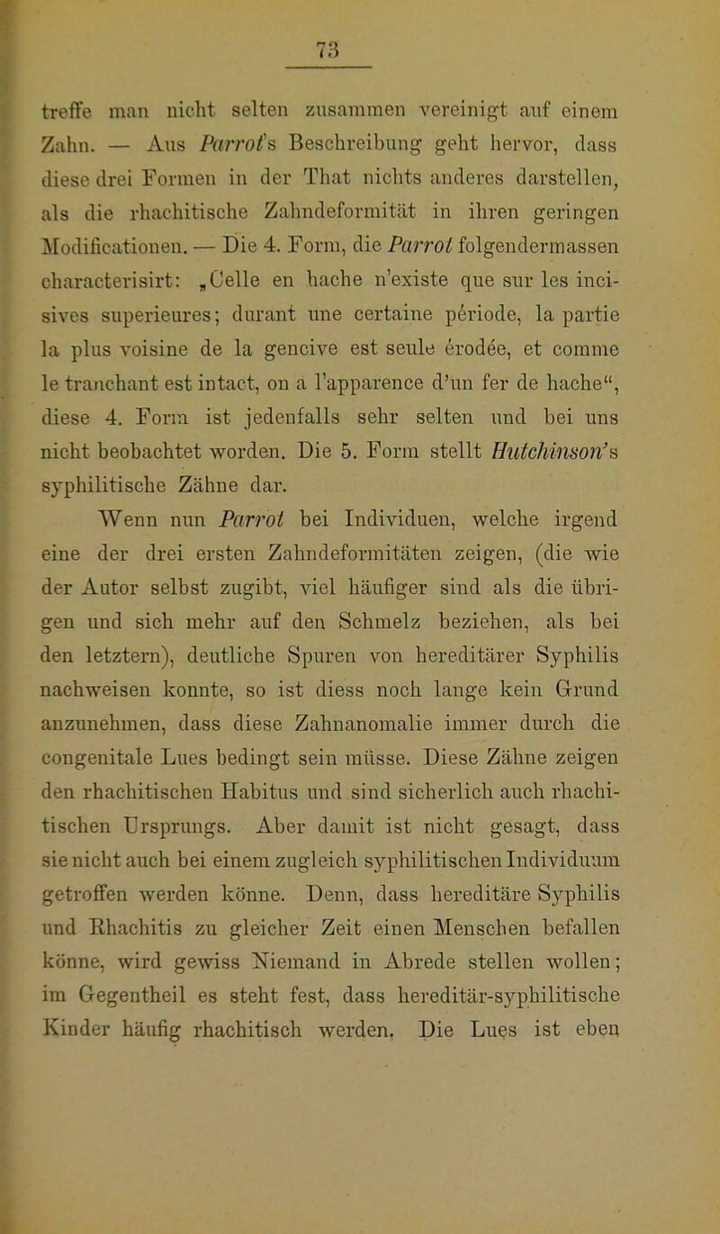 treffe man nicht selten zusammen vereinigt auf einem Zahn. — Aus Parrofs Beschreibung geht hervor, dass diese drei Formen in der That nichts anderes darstellen, als die rhachitische Zahndeformität in ihren geringen Modificationen. — Die 4. Form, die Parrot folgendermassen characterisirt: „Celle en hache n'existe que sur les inci- sives superieures; durant une certaine periode, la partie la plus voisine de la gencive est seule erodee, et comme le tranchant est intact, on a l'apparence d'un fer de hache, diese 4. Form ist jedenfalls sehr selten und bei uns nicht beobachtet worden. Die 5. Form stellt Hutchinson's syphilitische Zähne dar. AVenn nun Parrot bei Individuen, welche irgend eine der drei ersten Zahndeformitäten zeigen, (die wie der Autor selbst zugibt, viel häufiger sind als die übri- gen und sich mehr auf den Schmelz beziehen, als bei den letztern), deutliche Spuren von hereditärer Syphilis nachweisen konnte, so ist diess noch lange kein Grund anzunehmen, dass diese Zahnanomalie immer durch die congenitale Lues bedingt sein müsse. Diese Zähne zeigen den rhachitischen Habitus und sind sicherlich auch rhachi- tischen Ursprungs. Aber damit ist nicht gesagt, dass sie nicht auch bei einem zugleich syphilitischen Individuum getroffen werden könne. Denn, dass hereditäre Syphilis und Rhachitis zu gleicher Zeit einen Menschen befallen könne, wird gewiss Niemand in Abrede stellen wollen; im Gegentheil es steht fest, dass hereditär-syphilitische Kinder häufig rhachitisch werden. Die Lues ist eben