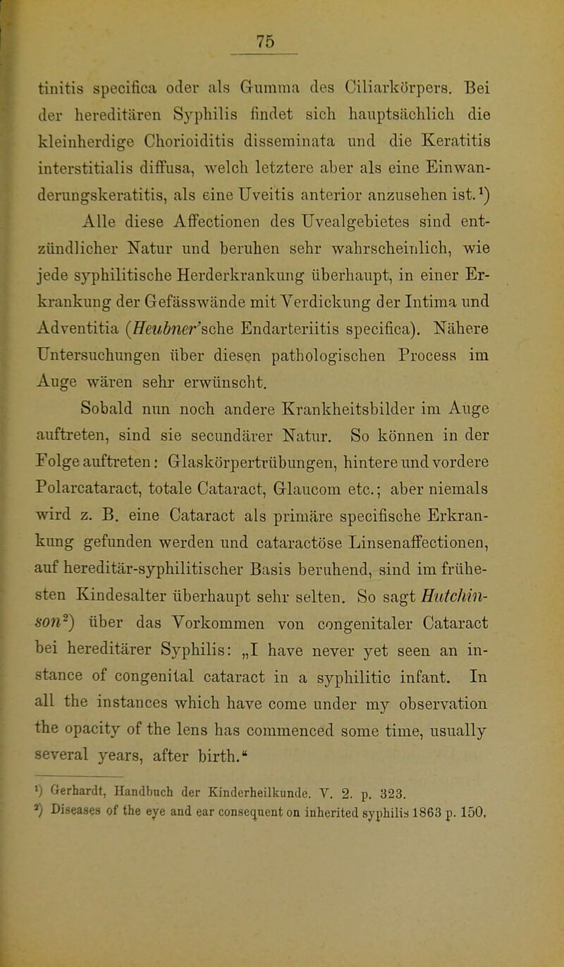 tinitis specifica oder als Gumma des Oiliarkörpers. Bei der hereditären Syphilis findet sich hauptsächlich die kleinherdige Chorioiditis disseminata und die Keratitis interstitialis diffusa, welch letztere aher als eine Einwan- derungskeratitis, als eine Uveitis anterior anzusehen ist.*) Alle diese Affectionen des Uvealgebietes sind ent- zündlicher Natur und beruhen sehr wahrscheinlich, wie jede syphilitische Herderkrankung überhaupt, in einer Er- krankung der Gefässwände mit Verdickung der Intima und Adventitia (Heubner''sehe Endarteriitis specifica). Nähere Untersuchungen über diesen pathologischen Process im Auge wären sehr erwünscht. Sobald nun noch andere Krankheitsbilder im Auge auftreten, sind sie secundärer Natur. So können in der Folge auftreten: Glaskörpertrübungen, hintere und vordere Polarcataract, totale Cataract, Glaucom etc.; aber niemals wird z. B. eine Cataract als primäre speeifische Erkran- kung gefunden werden und cataraetöse Linsenaffectionen, auf hereditär-syphilitischer Basis beruhend, sind im frühe- sten Kindesalter überhaupt sehr selten. So sagt Hutchin- son2) über das Vorkommen von congenitaler Cataract bei hereditärer Syphilis: „I have never yet seen an in- stance of congenital cataract in a syphilitic infant. In all the instances which have come under my Observation the opacity of the lens has commenced some time, usually several years, after birth. ») Gerhardt, Handbuch der Kinderheilkunde. V. 2. p. 323. *) Diseases of the eye and ear consequent on inherited syphilis 1863 p. 150.