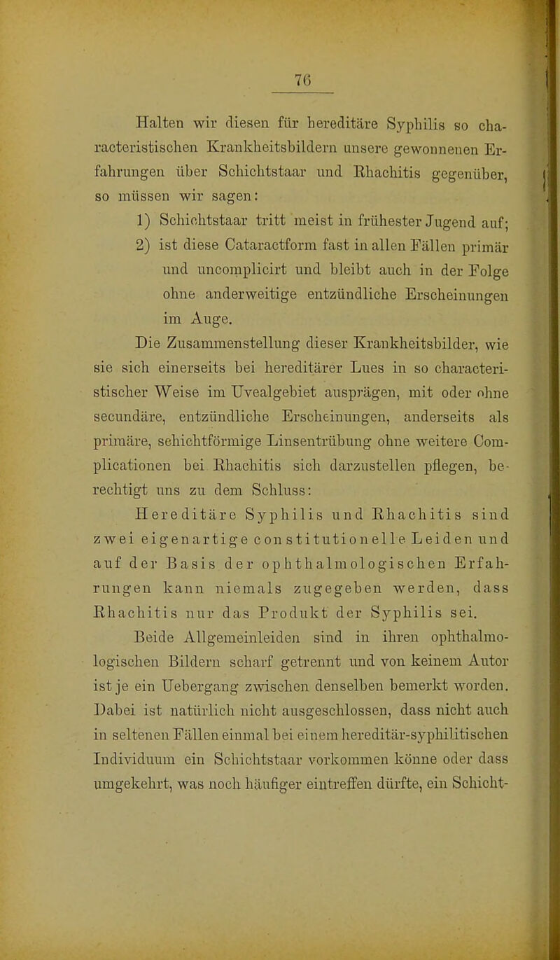 Halten wir diesen für hereditäre Syphilis so cha- racteristischen Krankheitsbildern unsere gewonnenen Er- fahrungen über Schichtstaar und Rhachitis gegenüber, so müssen wir sagen: 1) Schichtstaar tritt meist in frühester Jugend auf- 2) ist diese Cataractform fast in allen Fällen primär und uncomplicirt und bleibt auch in der Folge ohne anderweitige entzündliche Erscheinungen im Auge. Die Zusammenstellung dieser Krankheitsbilder, wie sie sich einerseits bei hereditärer Lues in so characteri- stischer Weise im Uvealgebiet ausprägen, mit oder ohne secundäre, entzündliche Erscheinungen, anderseits als primäre, sehichtförmige Linsentrübung ohne weitere Com- plicationen bei Ehachitis sich darzustellen pflegen, be- rechtigt uns zu dem Schluss: Hereditäre Syphilis und Ehachitis sind zwei eigenartige Constitution eile Leiden und auf der Basis der ophthalmologischen Erfah- rungen kann niemals zugegeben werden, dass Rhachitis nur das Produkt der Syphilis sei. Beide Allgemeinleiden sind in ihren ophthalmo- logischen Bildern scharf getrennt und von keinem Autor ist je ein TJebergang zwischen denselben bemerkt worden. Dabei ist natürlich nicht ausgeschlossen, dass nicht auch in seltenen Fällen einmal bei einem hereditär-syphilitischen Individuum ein Schichtstaar vorkommen könne oder dass umgekehrt, was noch häufiger eintreffen dürfte, ein Schicht-