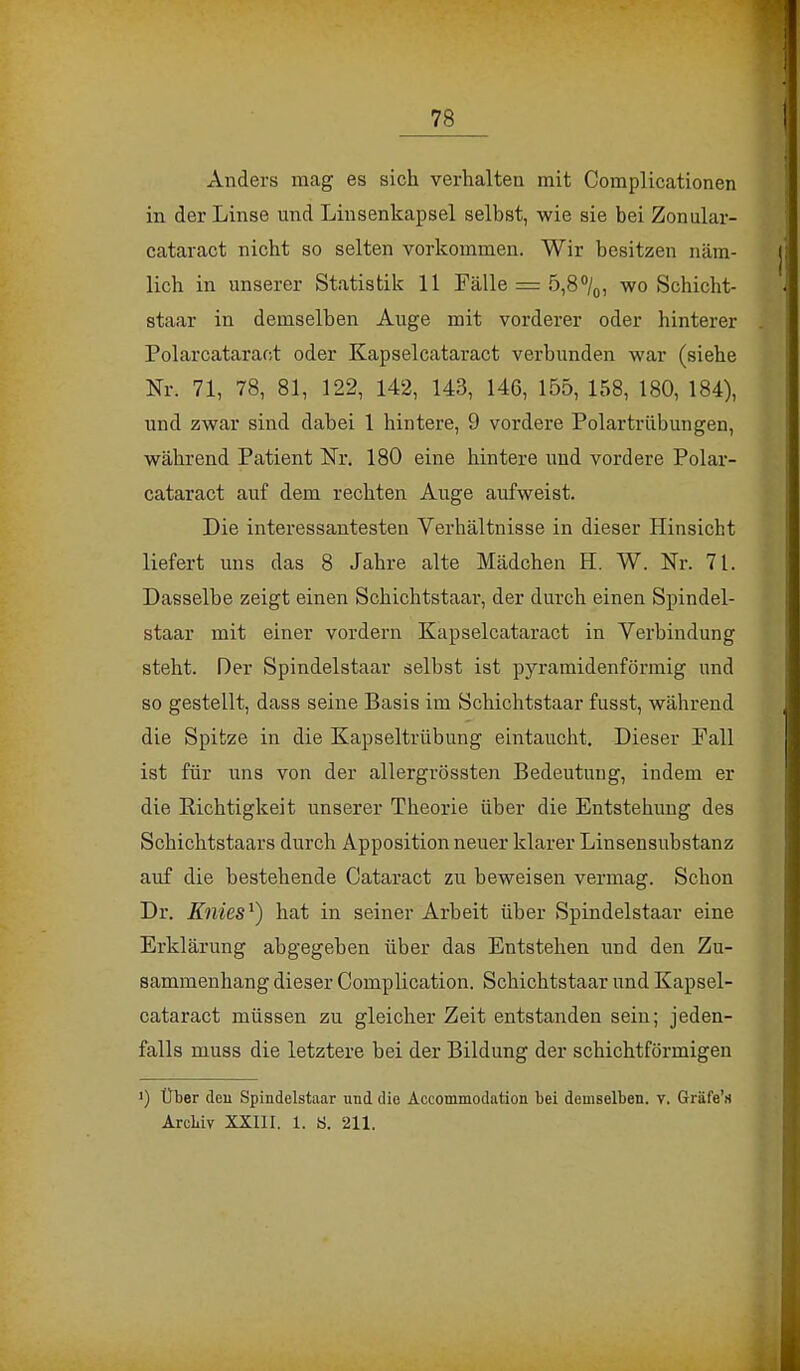 Anders mag es sich verhalten mit Complicationen in der Linse und Linsenkapsel selbst, wie sie bei Zonular- cataract nicht so selten vorkommen. Wir besitzen näm- lich in unserer Statistik 11 Fälle = 5,8°/0, wo Schicht- staar in demselben Auge mit vorderer oder hinterer Polarcataraot oder Kapselcataract verbunden war (siehe Nr. 71, 78, 81, 122, 142, 143, 146, 155, 158, 180, 184), und zwar sind dabei 1 hintere, 9 vordere Polartrübungen, während Patient Nr. 180 eine hintere und vordere Polar- cataraot auf dem rechten Auge aufweist. Die interessantesten Verhältnisse in dieser Hinsicht liefert uns das 8 Jahre alte Mädchen EL W. Nr. 71. Dasselbe zeigt einen Schichtstaar, der durch einen Spindel- staar mit einer vordem Kapselcataract in Verbindung steht. Der Spindelstaar selbst ist pyramidenförmig und so gestellt, dass seine Basis im Schichtstaar fusst, während die Spitze in die Kapseltrübung eintaucht. Dieser Fall ist für uns von der allergrössten Bedeutung, indem er die Richtigkeit unserer Theorie über die Entstehung des Schichtstaars durch Apposition neuer klarer Linsensubstanz auf die bestehende Cataract zu beweisen vermag. Schon Dr. Knies1) hat in seiner Arbeit über Spindelstaar eine Erklärung abgegeben über das Entstehen und den Zu- sammenhang dieser Complication. Schichtstaar und Kapsel- cataract müssen zu gleicher Zeit entstanden sein; jeden- falls muss die letztere bei der Bildung der schichtförmigen •) Über den Spindelstaar und die Accommodaticra bei demselben, v. Gräfe's Arcbiv XXIII. 1. S. 211.