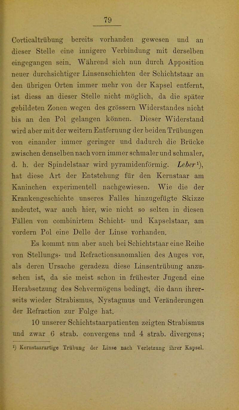 Corticaltrübung bereits vorhanden gewesen und an dieser Stelle eine innigere Verbindung mit derselben eingegangen sein. Während sich nun durch Apposition neuer durchsichtiger Linsenschichten der Schichtstaar an den übrigen Orten immer mehr von der Kapsel entfernt, ist diess an dieser Stelle nicht möglich, da die später gebildeten Zonen wegen des grössern Widerstandes nicht bis an den Pol gelangen können. Dieser Widerstand wird aber mit der weitern Entfernung der beiden Trübungen von einander immer geringer und dadurch die Brücke zwischen denselben nach vorn immer schmaler und schmaler, d. h. der Spindelstaar wird pyramidenförmig. Leber1), hat diese Art der Entstehung für den Kernstaar am Kaninchen experimentell nachgewiesen. Wie die der Krankengeschichte unseres Ealles hinzugefügte Skizze andeutet, war auch hier, wie nicht so selten in diesen Fällen von combinirtem Schicht- und Kapselstaar, am vordem Pol eine Delle der Linse vorhanden. Es kommt nun aber auch bei Schichtstaar eine Reihe von Stellungs- und Refractionsanomalien des Auges vor, als deren Ursache geradezu diese Linsentrübung anzu- sehen ist, da sie meist schon in frühester Jugend eine Herabsetzung des Sehvermögens bedingt, die dann ihrer- seits wieder Strabismus, Nystagmus und Veränderungen der Kefraction zur Folge hat. 10 unserer Schichtstaarpatienten zeigten Strabismus und zwar 6 strab. convergens und 4 strab. divergens; ') Kernstaarartige Trübung der Linse nach Verletzung ihrer Kapsel.