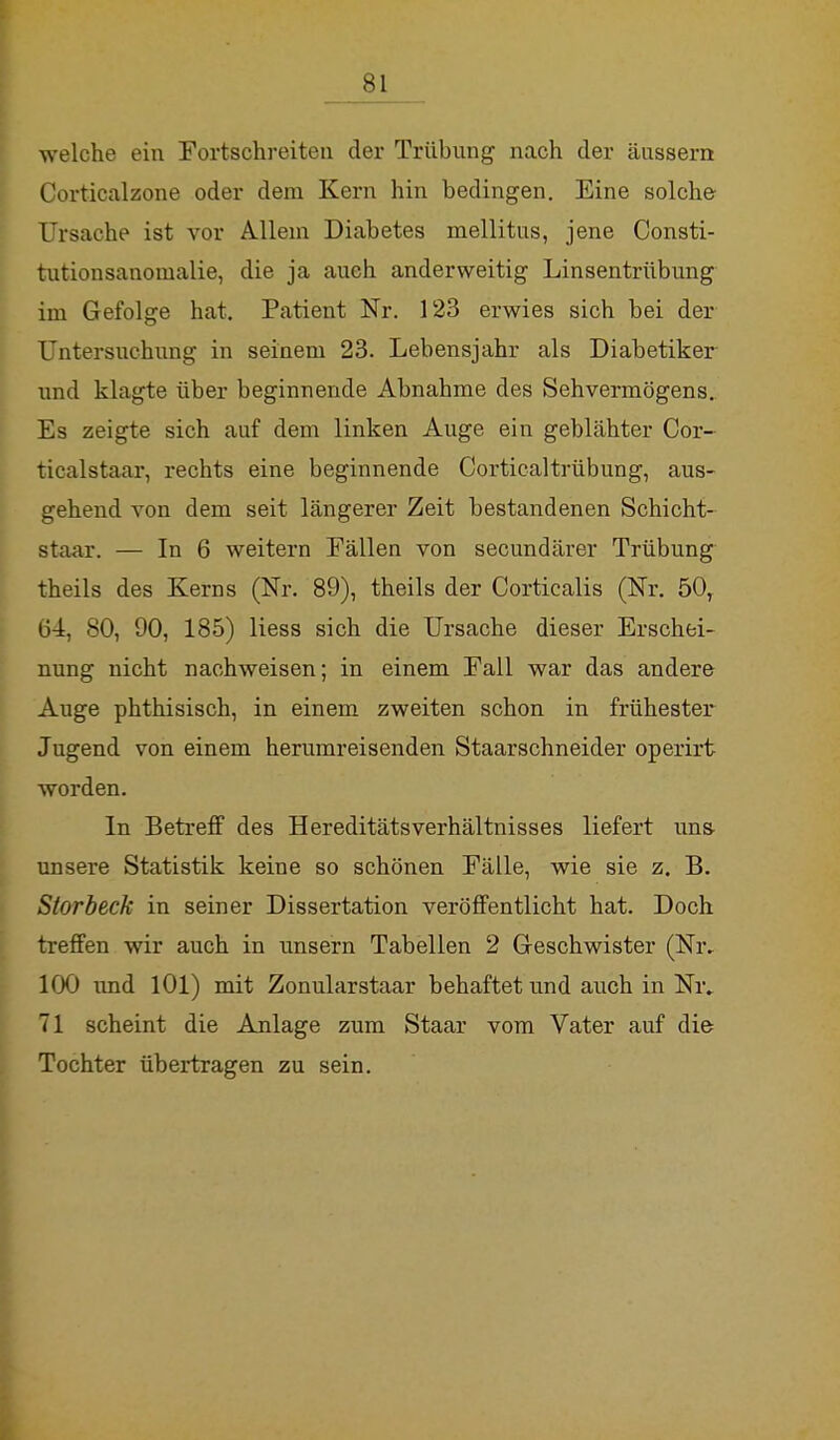 welche ein Fortschreiten der Trübung nach der äussern Corticalzone oder dem Kern hin bedingen. Eine solche Ursache ist vor Allem Diabetes mellitus, jene Consti- tutionsanomalie, die ja auch anderweitig Linsentrübung im Gefolge hat. Patient Nr. 123 erwies sich bei der Untersuchung in seinem 23. Lebensjahr als Diabetiker und klagte über beginnende Abnahme des Sehvermögens. Es zeigte sich auf dem linken Auge ein geblähter Cor- ticalstaar, rechts eine beginnende Corticaltrübung, aus- gehend von dem seit längerer Zeit bestandenen Schicht- Btaar. — In 6 weitern Fällen von secundärer Trübung theils des Kerns (Nr. 89), theils der Corticalis (Nr. 50, 64, 80, 90, 185) liess sich die Ursache dieser Erschei- nung nicht nachweisen; in einem Fall war das andere Auge phthisisch, in einem zweiten schon in frühester Jugend von einem herumreisenden Staarschneider operirt worden. In Betreff des HereditätsVerhältnisses liefert uns- unsere Statistik keine so schönen Fälle, wie sie z. B. Storbeck in seiner Dissertation veröffentlicht hat. Doch treffen wir auch in unsern Tabellen 2 Geschwister (Nr. 100 und 101) mit Zonularstaar behaftet und auch in Nr. 71 scheint die Anlage zum Staar vom Vater auf die Tochter übertragen zu sein.