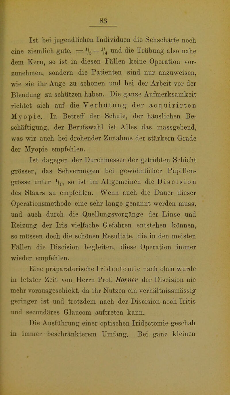 Ist bei jugendlichen Individuen die Sehschärfe noch eine ziemlich gute, === Vs- 1U un(* die Trübung also nahe dem Kern, so ist in diesen Fällen keine Operation vor- zunehmen, sondern die Patienten sind nur anzuweisen, wie sie ihr Auge zu schonen und bei der Arbeit vor der Blendung zu schützen haben. Die ganze Aufmerksamkeit richtet sich auf die Verhütung der acquirirten Myopie. In Betreff der Schule, der häuslichen Be- schäftigung, der Berufswahl ist Alles das massgebend, was wir auch bei drohender Zunahme der stärkern Grade der Myopie empfehlen. Ist dagegen der Durchmesser der getrübten Schicht grösser, das Sehvermögen bei gewöhnlicher Pupillen- grösse unter so ist im Allgemeinen dieDiscision des Staars zu empfehlen. Wenn auch die Dauer dieser Operationsmethode eine sehr lange genannt werden muss, und auch durch die Quellungsvorgänge der Linse und Reizung der Iris vielfache Gefahren entstehen können, so müssen doch die schönen Resultate, die in den meisten Fällen die Discision begleiten, diese Operation immer wieder empfehlen. Eine präparatorische Iridectomie nach oben wurde in letzter Zeit von Herrn Prof. Homer der Discision nie mehr vorausgeschickt, da ihr Nutzen ein verhältnissmässig geringer ist und trotzdem nach der Discision noch Iritis und secundäres Glaucom auftreten kann. Die Ausführung einer optischen Iridectomie geschah in immer beschränkterem Umfang. Bei ganz kleinen