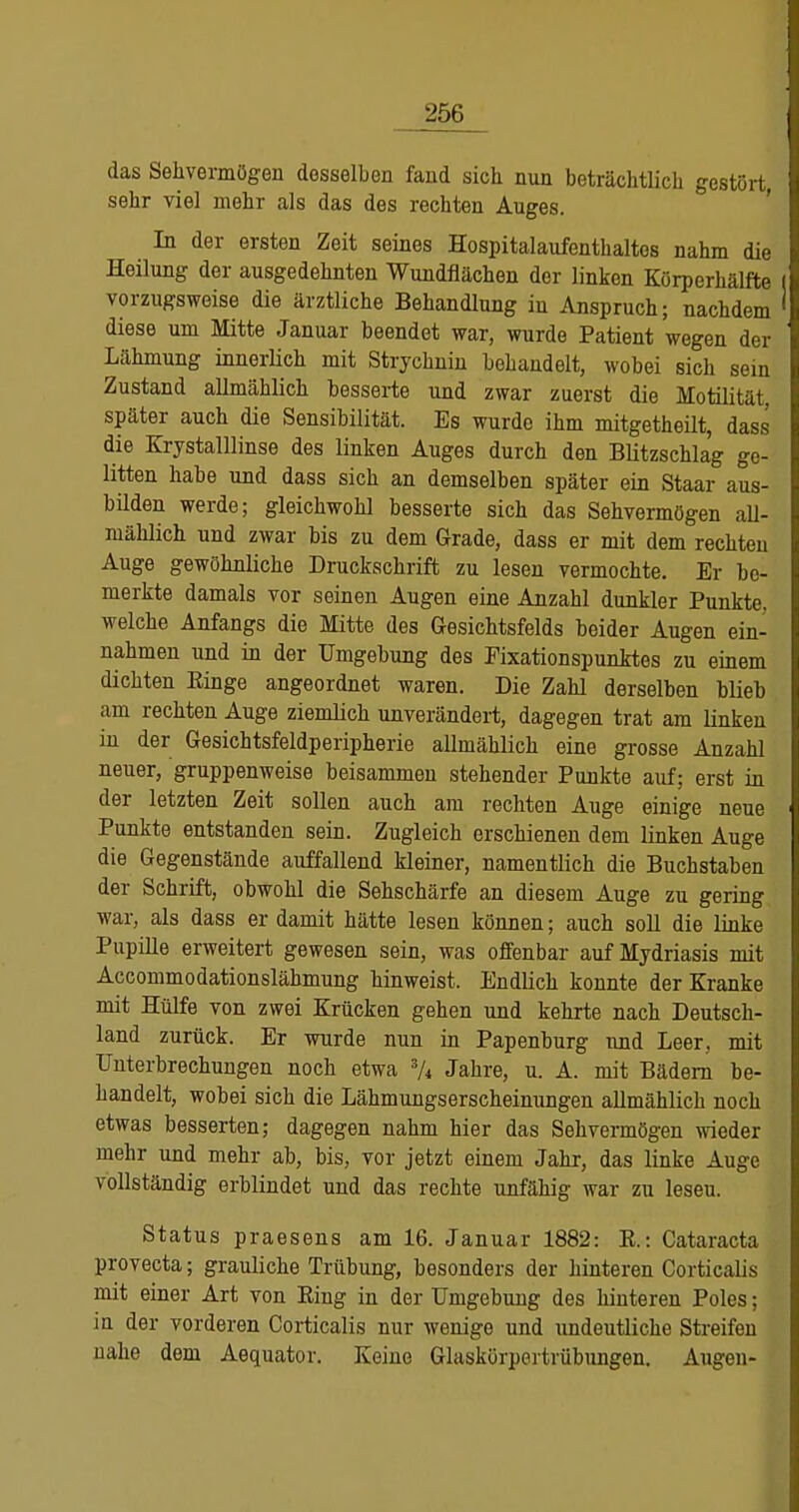 das Sehvermögen desselben fand sich nun beträchtlich gestört, sehr viel mehr als das des rechten Auges. In der ersten Zeit seines Hospitalaufenthaltos nahm die Heilung der ausgedehnten Wundflächen der linken Körperhälfte vorzugsweise die ärztliche Behandlung iu Anspruch; nachdem diese um Mitte Januar beendet war, wurde Patient wegen der Lähmung innerUeh mit Strychniu behandelt, wobei sich sein Zustand allmählich besseiie und zwar zuerst die Motilität, später auch die Sensibilität. Es wurde ihm mitgetheüt, dass die Krystalllinse des linken Auges durch den Blitzschlag ge- litten habe und dass sich an demselben später ein Staar aus- bilden werde; gleichwohl besserte sich das Sehvermögen aU- mählich und zwar bis zu dem Grade, dass er mit dem rechten Auge gewöhnliche Druckschrift zu lesen vermochte. Er be- merkte damals vor seinen Augen eine Anzahl dunkler Punkte, welche Anfangs die Mitte des Gesichtsfelds beider Augen ein- nahmen und in der Umgebung des Fixationspunktes zu einem dichten Einge angeordnet waren. Die Zahl derselben blieb am rechten Auge ziemlich unverändert, dagegen trat am linken in der Gesichtsfeldperipherie allmählich eine gi-osse Anzahl neuer, gruppenweise beisammen stehender Punkte auf; erst in der letzten Zeit sollen auch am rechten Auge einige neue Punkte entstanden sein. Zugleich erschienen dem linken Auge die Gegenstände auffallend kleiner, namentlich die Buchstaben der Schrift, obwohl die Sehschärfe an diesem Auge zu gering war, als dass er damit hätte lesen können; auch soll die linke Pupille erweitert gewesen sein, was offenbar auf Mydriasis mit Accommodationslähmung hinweist. Endlich konnte der Kranke mit Hülfe von zwei Krücken gehen und kehrte nach Deutsch- land zurück. Er wurde nun in Papenburg und Leer, mit Unterbrechungen noch etwa 7* Jahre, u. A. mit Bädern be- handelt, wobei sich die Lähmungserscheinungen allmählich noch etwas besserten; dagegen nahm hier das Sehvermögen wieder mehr und mehr ab, bis, vor jetzt einem Jahr, das linke Auge vollständig erblindet und das rechte unfähig war zu lesen. Status praesens am 16. Januar 1882: E.: Cataracta provecta; grauliche Trübung, besonders der hinteren Corticalis mit einer Art von Eing in der Umgebung des hinteren Poles; in der vorderen Corticalis nur wenige und undeutliche Streifen nahe dem Aequator. Keine Glaskürpertrübungen. Augen-